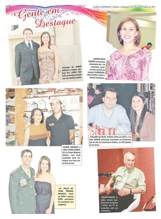 te em
8

    Gen
                                          Jornal O EXPRESSO | SábadoSábado e Domingo, 10 e de novembro de 2012
                                                    Jornal O EXPRESSO | e Domingo, 03 e 04 12 de novembro de 2012




        D estaque

                                                       LARISSA BECK
                                                 GARDIN comemorou
                                                  aniversário dia 7 de
                                        É
                 Promotor Dr. ANDR                  novembro, cerca-
                                    de  n-         da pelo carinho do
                 COELHO e esposa
                 tista Dra. LAURA COE-          esposo CLEBERSON,
                                        ti-
                 LHO, presenças simpá          filhos FILIPE e JÚLIA e
                                       is.
                  cas em eventos socia             demais familiares.




                                                  JUALIANO DA SILVA, Prefeito eleito em 2012, e es-
                                                 posa DENISE presenças marcantes na comemora-
                                                 ção do Dia do Funcionário Público, no CTG Querên-
                                                 cia da Serra.
                  GLADIS DARONCO e
                 o filho FELIPE DARON-
                 CO da Glasil Material
                 Elétrico, com linda
                 novidades para em-
                 belezar sua casa nes-
                 te final do ano.




              Cel. PAULO AN-
             TONIO BRIGNOL
             PACHECO, Cmdt.
             da EASA e esposa                                    OSCAR FINSTER, re-
             KÁTIA participam                                   cebeu muitos cum-
             da sociedade com                                   primentos da esposa
             elegância.                                         e filhos, dia 07 de
                                                                novembro, pelo seu
                                                                aniversário.
 