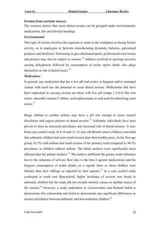 Case (1) Dental Erosion Literature Review
Feda Zawaideh 10
Erosion from extrinsic sources
The extrinsic factors that cause dental erosion can be grouped under environmental,
medications, diet and lifestyle headings.
Environmental
This type of erosion involves the exposure to acids in the workplace or during leisure
activity, as in employees in factories manufacturing dynamite, batteries, galvanized
products and fertilizers. Swimming in gas-chlorinated pools, professional wine tasters
and printers may also be subject to erosion.19
Athletes involved in sporting activities
causing dehydration followed by consumption of acidic sports drinks also place
themselves at risk of dental caries.30
Medications
In general, any medication that has a low pH and comes in frequent and/or sustained
contact with teeth has the potential to cause dental erosion. Medications that have
been implicated in causing erosion are those with low pH (range 1.5-8.6) like iron
tonics, chewable vitamin C tablets, acid replacements or acid used for dissolving renal
stones.31
Drugs inhaled to combat asthma may have a pH low enough to cause enamel
dissolution and expose patients to dental erosion.32
Asthmatic individuals have been
proven to have an increased prevalence and increased risk of dental erosion. A non-
blind case control study of 4-10 and 11-16 year old British school children concluded
that asthmatic children had more tooth erosion than their healthy peers. In the first age
group, 61.5% with asthma had tooth erosion of the primary teeth compared to 44.3%
prevalence in children without asthma. The labial surfaces were significantly more
affected than the palatal surfaces.33
The authors attributed the greater tooth substance
loss to the reduction of salivary flow (due to the beta 2 agonist medications) and the
frequent consumption of acidic drinks on a regular basis as these children were
thirstier than their siblings as reported by their parents.33
In a case control study
conducted in south east Queensland, higher incidence of erosion was found in
asthmatic children but the study did not exclude intrinsic causes as another source of
the erosion.34
However, a study undertaken in Leicestershire and Rutland failed to
demonstrate this relationship and failed to demonstrate any significant differences in
erosion prevalence between asthmatic and non-asthmatic children.32
 