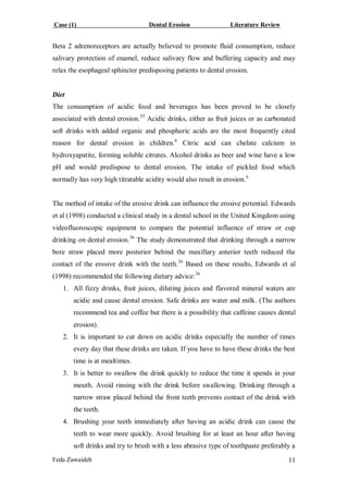 Case (1) Dental Erosion Literature Review
Feda Zawaideh 11
Beta 2 adrenoreceptors are actually believed to promote fluid consumption, reduce
salivary protection of enamel, reduce salivary flow and buffering capacity and may
relax the esophageal sphincter predisposing patients to dental erosion.
Diet
The consumption of acidic food and beverages has been proved to be closely
associated with dental erosion.35
Acidic drinks, either as fruit juices or as carbonated
soft drinks with added organic and phosphoric acids are the most frequently cited
reason for dental erosion in children.6
Citric acid can chelate calcium in
hydroxyapatite, forming soluble citrates. Alcohol drinks as beer and wine have a low
pH and would predispose to dental erosion. The intake of pickled food which
normally has very high titratable acidity would also result in erosion.6
The method of intake of the erosive drink can influence the erosive potential. Edwards
et al (1998) conducted a clinical study in a dental school in the United Kingdom using
videofluoroscopic equipment to compare the potential influence of straw or cup
drinking on dental erosion.36
The study demonstrated that drinking through a narrow
bore straw placed more posterior behind the maxillary anterior teeth reduced the
contact of the erosive drink with the teeth.36
Based on these results, Edwards et al
(1998) recommended the following dietary advice:36
1. All fizzy drinks, fruit juices, diluting juices and flavored mineral waters are
acidic and cause dental erosion. Safe drinks are water and milk. (The authors
recommend tea and coffee but there is a possibility that caffeine causes dental
erosion).
2. It is important to cut down on acidic drinks especially the number of times
every day that these drinks are taken. If you have to have these drinks the best
time is at mealtimes.
3. It is better to swallow the drink quickly to reduce the time it spends in your
mouth. Avoid rinsing with the drink before swallowing. Drinking through a
narrow straw placed behind the front teeth prevents contact of the drink with
the teeth.
4. Brushing your teeth immediately after having an acidic drink can cause the
teeth to wear more quickly. Avoid brushing for at least an hour after having
soft drinks and try to brush with a less abrasive type of toothpaste preferably a
 