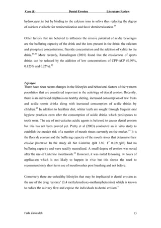 Case (1) Dental Erosion Literature Review
Feda Zawaideh 13
hydroxyapetite but by binding to the calcium ions in saliva thus reducing the degree
of calcium available for remineralization and favor demineralization.39
Other factors that are believed to influence the erosive potential of acidic beverages
are the buffering capacity of the drink and the ions present in the drink: the calcium
and phosphate concentrations, fluoride concentration and the addition of xylitol to the
drink.40,41
More recently, Ramalingam (2001) found that the erosiveness of sports
drinks can be reduced by the addition of low concentrations of CPP-ACP (0.09%,
0.125% and 0.25%).42
Lifestyle
There have been recent changes in the lifestyles and behavioral factors of the western
population that are considered important in the aetiology of dental erosion. Recently,
there is an increased emphasis on healthy dieting, increased consumption of raw fruits
and acidic sports drinks along with increased consumption of acidic drinks by
children.43
In addition to healthier diet, whiter teeth are sought through frequent oral
hygiene practices even after the consumption of acidic drinks which predisposes to
tooth wear. The use of anti-calculus acidic agents is believed to causes dental erosion
but this has not been proved yet. Pretty et al (2003) conducted an in vitro study to
establish the erosive risk of a number of mouth rinses currently on the market.44
It is
the fluoride content and the buffering capacity of the mouth rinses that determine their
erosive potential. In the study all but Listerine (pH 3.87, F−
0.021ppm) had no
buffering capacity and were readily neutralized. A small degree of erosion was noted
after the use of Listerine mouthwash.44
However, it was noted following 14 hours of
application which is not likely to happen in vivo but this shows the need to
recommend only short term use of mouthwashes post brushing and not before.
Conversely there are unhealthy lifestyles that may be implicated in dental erosion as
the use of the drug ‘ecstasy’ (3,4 methylenedioxy-methamphetamine) which is known
to reduce the salivary flow and expose the individuals to dental erosion.4
 