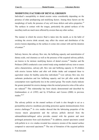 Case (1) Dental Erosion Literature Review
Feda Zawaideh 14
MODIFYING FACTORS OF DENTAL EROSION
Individual’s susceptibility to dental erosion varies considerably depending on the
presence of other predisposing and modifying factors. Among these factors are the
morphology of teeth, the presence of any soft tissue defects and saliva properties.19
The surfaces in contact with the tongue, particularly the palatal surfaces of the
maxillary teeth are much more affected by erosion than any other surface.
The manner in which the erosive fluid is taken into the mouth, as in the habit of
swishing the erosive drink around, may affect the extent and distribution of the
erosive lesions depending on the surfaces it comes into contact with and the duration
of contact.19
Salivary factors; the salivary flow rate, the buffering capacity and neutralization of
dietary acids, oral clearance as well as the presence of the acquired salivary pellicle,
are known to be intrinsic modifying factors of dental erosion.45
Sanchez and De
Preliasco (2003) conducted a case control study using standard salivary tests to assess
saliva characteristics, salivary pH, flow rate and buffering capacity in 30 children
with erosive lesions before and after soft drinks intake and compared these to
equivalent values for healthy caries-free individuals.45
Low salivary flow rate, low
carbonate production and low buffering capacity and low pH after acidic drink
consumption were significantly less in the control group. The results clearly indicate
the greater potential for erosive damage when the normal protective roles of the saliva
are reduced.45
This relationship has been clearly demonstrated and described by
Gudmnundson et al (1995) and by O’Sullivan and Curzon (2000) in previous
studies.46,47
The salivary pellicle on the enamel surfaces of teeth is also thought to act as a
permeability-selective membrane providing protection against demineralization from
erosive challenges.48
In vitro studies showed that the lubricating properties of the
viscous mucin glycoprotein and the salivary pellicle derived from the
submandibular/sublingual saliva provides enamel with the greatest and most
prolonged protection from acid dissolution.48
In addition, enamel specimens coated
with pellicle in in vivo studies revealed less extensive erosion of the enamel surface
compared to uncovered specimens.48
The rate of formation of the acquired pellicle
 