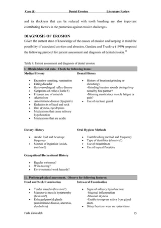Case (1) Dental Erosion Literature Review
Feda Zawaideh 15
and its thickness that can be reduced with tooth brushing are also important
contributing factors in the protection against erosive challenges.
DIAGNOSIS OF EROSION
Given the current state of knowledge of the causes of erosion and keeping in mind the
possibility of associated attrition and abrasion, Gandara and Truelove (1999) proposed
the following protocol for patient assessment and diagnosis of dental erosion.22
Table 9: Patient assessment and diagnosis of dental erosion
I. Obtain historical data. Check for following items:
Medical History
 Excessive vomiting, rumination
 Eating disorder
 Gastroesophageal reflux disease
 Symptoms of reflux (Table 5)
 Frequent use of antacids
 Alcoholism
 Autoimmune disease (Sjogren's)
 Radiation tx of head and neck
 Oral dryness, eye dryness
 Medications that cause salivary
hypofunction
 Medications that are acidic
Dental History
 History of bruxism (grinding or
clenching)
-Grinding bruxism sounds during sleep
noted by bed partner?
-Morning masticatory muscle fatigue or
pain?
 Use of occlusal guard
Dietary History
 Acidic food and beverage
frequency
 Method of ingestion (swish,
swallow?)
Oral Hygiene Methods
 Toothbrushing method and frequency
 Type of dentifrice (abrasive?)
 Use of mouthrinses
 Use of topical fluorides
Occupational/Recreational History
 Regular swimmer?
 Wine-tasting?
 Environmental work hazards?
II. Perform physical assessment. Observe for following features:
Head and Neck Examination
 Tender muscles (bruxism?)
 Masseteric muscle hypertrophy
(bruxism?)
 Enlarged parotid glands
(autoimmune disease, anorexia,
alcoholism)
Intra-oral Examination
 Signs of salivary hypofunction:
-Mucosal inflammation
-Mucosal dryness
-Unable to express saliva from gland
ducts
 Shiny facets or wear on restorations
 