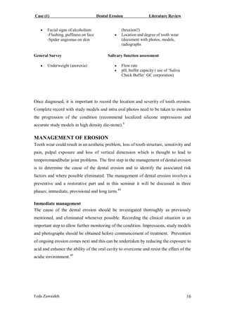Case (1) Dental Erosion Literature Review
Feda Zawaideh 16
 Facial signs of alcoholism:
-Flushing, puffiness on face
-Spider angiomas on skin
(bruxism?)
 Location and degree of tooth wear
(document with photos, models,
radiographs
General Survey
 Underweight (anorexia)
Salivary function assessment
 Flow rate
 pH, buffer capacity ( use of ‘Saliva
Check Buffer’ GC corporation)
Once diagnosed, it is important to record the location and severity of tooth erosion.
Complete record with study models and intra oral photos need to be taken to monitor
the progression of the condition (recommend localized silicone impressions and
accurate study models in high density die-stone).4
MANAGEMENT OF EROSION
Tooth wear could result in an aesthetic problem, loss of tooth structure, sensitivity and
pain, pulpal exposure and loss of vertical dimension which is thought to lead to
temporomandibular joint problems. The first step in the management of dental erosion
is to determine the cause of the dental erosion and to identify the associated risk
factors and where possible eliminated. The management of dental erosion involves a
preventive and a restorative part and in this seminar it will be discussed in three
phases; immediate, provisional and long term.49
Immediate management
The cause of the dental erosion should be investigated thoroughly as previously
mentioned, and eliminated whenever possible. Recording the clinical situation is an
important step to allow further monitoring of the condition. Impressions, study models
and photographs should be obtained before commencement of treatment. Prevention
of ongoing erosion comes next and this can be undertaken by reducing the exposure to
acid and enhance the ability of the oral cavity to overcome and resist the effect of the
acidic environment.49
 