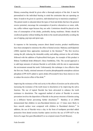Case (1) Dental Erosion Literature Review
Feda Zawaideh 17
Dietary counseling should be given after a thorough analysis of the diet. It must be
personalized to the individual bearing in mind the constraints that are operating on
them. It needs to be given in a positive, individualized way to maximize compliance.4
The patient needs to educated about the types of food and drinks that have the greatest
erosive potential, encourage the consumption of positive alternatives as water, milk,
tea, coffee without sugar because they are safer. Limitations should be placed on the
time of consumption of the drinks, preferably during mealtimes. Drinks should be
swallowed quickly without holding the drink in the mouth and preferably avoiding the
use of sipping, pop tops and spout sups.
In response to the increasing concern about dental erosion, product modifications
have been attempted to minimize the effect of dental erosion. Mahoney and Kilpatrick
(2004) reported three approaches mentioned in the literature.49
The first involves
raising the pH, reducing the titrateable acidity and adding calcium to the soft drinks
followed with the addition of hydrocolloid food gum. An example of this product is
Ribena ToothKind drink (Ribena, Glaxo Smithkline, UK). The second approach is
to add large amounts of calcium fluoride to soft drinks with the aim to supersaturate
the environment around the tooth. Unfortunately this technique is less effective than
the first one. Finally, minimal amounts of caseine phosphopeptide-amorphous calcium
phosphate (CPP-ACP) added to sports drinks (Powerade) have been shown in vitro
to reduce the erosive effect of the drink.42
Improving the resistance of the oral cavity to the effects of erosion can be achieved by
increasing the resistance of the tooth tissue to dissolution or by improving the saliva
function. The use of topical fluoride has been advocated to enhance the tooth
resistance to dissolution. The suggested method of action of fluoride in erosion
prevention involves the deposition of fluoride in the porous structure of dentine acting
as a diffusion barrier preventing further dissolution.50
Bardsley et al (2004)
demonstrated that children in non-fluoridated districts are 1.5 times more likely to
have smooth surface wear compared with children in fluoridated districts.51
In
addition, the use of fluoride twice a day in the form of toothpaste provided added
protection from dental erosion.Another option involves the use of CPP-ACP in the
form of a sugar free gum (Recaldent) or as a topical cream (Tooth Mousse).
 