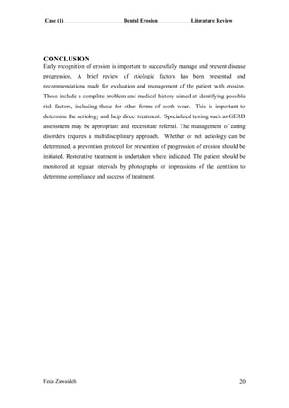 Case (1) Dental Erosion Literature Review
Feda Zawaideh 20
CONCLUSION
Early recognition of erosion is important to successfully manage and prevent disease
progression. A brief review of etiologic factors has been presented and
recommendations made for evaluation and management of the patient with erosion.
These include a complete problem and medical history aimed at identifying possible
risk factors, including those for other forms of tooth wear. This is important to
determine the aetiology and help direct treatment. Specialized testing such as GERD
assessment may be appropriate and necessitate referral. The management of eating
disorders requires a multidisciplinary approach. Whether or not aetiology can be
determined, a prevention protocol for prevention of progression of erosion should be
initiated. Restorative treatment is undertaken where indicated. The patient should be
monitored at regular intervals by photographs or impressions of the dentition to
determine compliance and success of treatment.
 