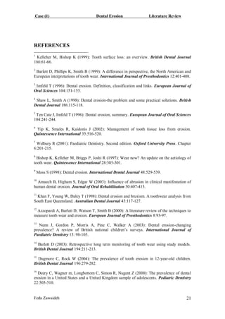 Case (1) Dental Erosion Literature Review
Feda Zawaideh 21
REFERENCES
1
Kelleher M, Bishop K (1999): Tooth surface loss: an overview. British Dental Journal
186:61-66.
2
Barlett D, Phillips K, Smith B (1999): A difference in perspective, the North American and
European interpretations of tooth wear. International Journal of Prosthodontics 12:401-408.
3
Imfeld T (1996): Dental erosion. Definition, classification and links. European Journal of
Oral Sciences 104:151-155.
4
Shaw L, Smith A (1998): Dental erosion-the problem and some practical solutions. British
Dental Journal 186:115-118.
5
Ten Cate J, Imfeld T (1996): Dental erosion, summary. European Journal of Oral Sciences
104:241-244.
6
Yip K, Smales R, Kaidonis J (2002): Management of tooth tissue loss from erosion.
Quintessence International 33:516-520.
7
Welbury R (2001): Paediatric Dentistry. Second edition. Oxford University Press. Chapter
6:201-215.
8
Bishop K, Kelleher M, Briggs P, Joshi R (1997): Wear now? An update on the aetiology of
tooth wear. Quintessence International 28:305-301.
9
Moss S (1998): Dental erosion. International Dental Journal 48:529-539.
10
Amaech B, Higham S, Edgar W (2003): Influence of abrasion in clinical manifestation of
human dental erosion. Journal of Oral Rehabilitation 30:407-413.
11
Khan F, Young W, Daley T (1998): Dental erosion and bruxism. A toothwear analysis from
South East Queensland. Australian Dental Journal 43:117-127.
12
Azzopardi A, Barlett D, Watson T, Smith B (2000): A literature review of the techniques to
measure tooth wear and erosion. European Journal of Prosthodontics 8:93-97.
13
Nunn J, Gordon P, Morris A, Pine C, Walker A (2003): Dental erosion-changing
prevalence? A review of British national children’s surveys. International Journal of
Paediatric Dentistry 13: 98-105.
14
Barlett D (2003): Retrospective long term monitoring of tooth wear using study models.
British Dental Journal 194:211-213.
15
Dugmore C, Rock W (2004): The prevalence of tooth erosion in 12-year-old children.
British Dental Journal 196:279-282.
16
Deery C, Wagner m, Longbottom C, Simon R, Nugent Z (2000): The prevalence of dental
erosion in a United States and a United Kingdom sample of adolescents. Pediatric Dentistry
22:505-510.
 