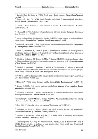 Case (1) Dental Erosion Literature Review
Feda Zawaideh 22
17
Nunn J, Shaw L, Smith A (1996): Tooth wear: dental erosion. British Dental Journal
180:349-352.
18
Dugmore C, Rock W (2004): Amultifactorial analysis of factors associated with dental
erosion. British Dental Journal 196:283-286.
19
Linnett V, Seow W (2001): Dental erosion in children. A literature review. Paediatric
Dentistry 23:37-43.
20
Scheutzel P (1996): Aetiology of dental erosion: intrinsic factors. European Journal of
Oral Sciences 104:178-190.
21
Barron R, Carmichael R, Marcon M, Sandor G (2003): Dental erosion in gastroesophageal
reflux disease. Journal of the Canadian Dental Association 69:84-89.
22
Gandara B, Truelove E (1999): Diagnosis and management of dental erosion. The Journal
of Contemporary Dental Practice 1:1-17.
23
Shaw L, Weatherill S, Smith A (1998): Toothwear in children: an investigation of
aetiological factors in children with cerebral palsy and gastroesophageal reflux. Journal of
Dentistry for Children ASDC: 484-486.
24
O’Sullivan E, Curzon M, Roberts G, Milla P, Stringer M (1998): Gastroesophageal reflux
in children and its relationship to erosion of primary and permanent teeth. European Journal
of Oral Science 106:765-769.
25
Jensdottir T, Arnadottir I, Thorsdottir I, Bardow A, Gudmundsson k, Theodors A, Holbrook
W (2004): Relationship between dental erosion, soft drink consumption, and gastroesophageal
reflux among Icelanders. Clinical Oral Investigation 8:91-96.
26
De Moor R (2004): Eating disorder-induced dental complications: a case report. Journal of
Oral Rehabilitation 31:725-732.
27
Milosevic A (1999): Eating disorders and the dentist. British Dental Journal 186:109-113.
28
Gordon C (2002): Oral care for patients with bulimia. Journal of the American Dental
Association 133:1689-1691.
29
Milosevic A, Dawson L (1996): Salivary factors in vomiting bulimics with and without
pathological tooth wear. Caries Research 30:361-366.
30
Sirimaharaj V, Brearely Messer L, Morgan M (2002): Acidic diet and dental erosion among
athletes. Australian Dental Journal 47:228-236.
31
Moss S (1998): Dental erosion. International Dental Journal 48:529-539.
32
Dugmore C, Rock W (2003): Asthma and tooth erosion. Is there an association?
International Journal of Paediatric Dentistry 13:417-424.
33
McDerra E, Pollard M, Curzon M (1998): The dental status of asthmatic British school
children. Paediatric Dentistry 20:281-287.
34
Sivasithamparam K, Young W, Jirattanasopa V, Priest J, Khan F, Harbrow D, Daley T
(2002): Dental erosion in asthma: a case control study from south east Queensland.
Australian Dental Journal 47:298-303.
 