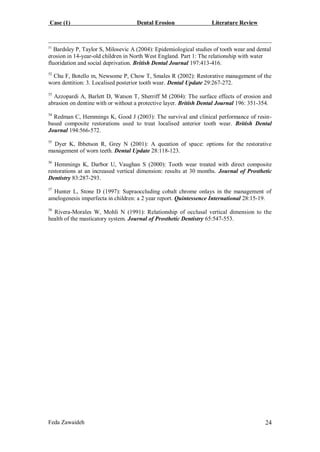 Case (1) Dental Erosion Literature Review
Feda Zawaideh 24
51
Bardsley P, Taylor S, Milosevic A (2004): Epidemiological studies of tooth wear and dental
erosion in 14-year-old children in North West England. Part 1: The relationship with water
fluoridation and social deprivation. British Dental Journal 197:413-416.
52
Chu F, Botello m, Newsome P, Chow T, Smales R (2002): Restorative management of the
worn dentition: 3. Localised posterior tooth wear. Dental Update 29:267-272.
53
Azzopardi A, Barlett D, Watson T, Sherriff M (2004): The surface effects of erosion and
abrasion on dentine with or without a protective layer. British Dental Journal 196: 351-354.
54
Redman C, Hemmings K, Good J (2003): The survival and clinical performance of resin-
based composite restorations used to treat localised anterior tooth wear. British Dental
Journal 194:566-572.
55
Dyer K, Ibbetson R, Grey N (2001): A queation of space: options for the restorative
management of worn teeth. Dental Update 28:118-123.
56
Hemmings K, Darbor U, Vaughan S (2000): Tooth wear treated with direct composite
restorations at an increased vertical dimension: results at 30 months. Journal of Prosthetic
Dentistry 83:287-293.
57
Hunter L, Stone D (1997): Supraoccluding cobalt chrome onlays in the management of
amelogenesis imperfecta in children: a 2 year report. Quintessence International 28:15-19.
58
Rivera-Morales W, Mohli N (1991): Relationship of occlusal vertical dimension to the
health of the masticatory system. Journal of Prosthetic Dentistry 65:547-553.
 