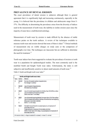 Case (1) Dental Erosion Literature Review
Feda Zawaideh 3
PREVALENCE OF DENTAL EROSION
The exact prevalence of dental erosion is unknown although there is general
agreement that it is significantly high and increasing continuously, especially in the
young. It is believed that the prevalence in children and adolescents range from 5-
57%. The difficulty in determining the prevalence arises from the diversity of indices
used in the measurement of tooth wear, the inability to isolate erosion cases since the
majority of cases have a multifactorial aetiology.
Measurement of tooth wear by erosion is made difficult by the absence of stable
reference points on the tooth surfaces. A review of the techniques available to
measure tooth wear and erosion showed that none of them is ideal.12
Clinical methods
of measurement rely on visible changes on study casts or the comparison of
photographs over time. The techniques are inaccurate but are sufficient to determine
the need for treatment.12
Tooth wear indices have been suggested to evaluate the prevalence of erosion or tooth
wear in a population for epidemiological studies. The most commonly used is the
modified Smith and Knight Tooth wear index. Unfortunately, the index is still
subjective and insufficiently sensitive to detect small amounts of tooth wear.13
Table 2: Smith and Knight tooth wear index14
 