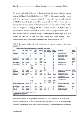 Case (1) Dental Erosion Literature Review
Feda Zawaideh 4
The largest epidemiological study of dental erosion in the United Kingdom was the
National Children’s Dental Health Survey of 1993.15
In the study the maxillary incisor
teeth of a representative random sample 5-15 year olds were scored using the
modified Smith and Knight index. The study found that 52% of 5 year olds had
erosion on the palatal surfaces of their primary incisors, and nearly a quarter of these
cases had progressed to the pulp. Of the 12 year old children, 27% had evidence of
erosion on their incisors with about 2% of these cases had progressed to the pulp. The
2000 National Diet and Nutrition Survey (NDNS) of young people aged 4-18 years
showed that 58% of 4-6 year olds were affected with dental erosion. Table 3
summarizes the prevalence studies of tooth erosion in children in the UK.15
Table 3: Prevalence studies of tooth erosion/wear in children resident in the United
Kingdom14
A recent study that investigated the prevalence of tooth erosion in 2000 children 12
year old found that 59.7% of the children were affected with 2.7% exhibiting dentine
exposure. Significantly more boys were affected than girls and more Caucasians than
 