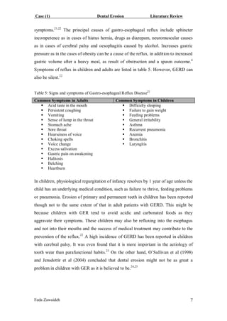 Case (1) Dental Erosion Literature Review
Feda Zawaideh 7
symptoms.21,22
The principal causes of gastro-esophageal reflux include sphincter
incompetence as in cases of hiatus hernia, drugs as diazepam, neuromuscular causes
as in cases of cerebral palsy and oesophagitis caused by alcohol. Increases gastric
pressure as in the cases of obesity can be a cause of the reflux, in addition to increased
gastric volume after a heavy meal, as result of obstruction and a spasm outcome.4
Symptoms of reflux in children and adults are listed in table 5. However, GERD can
also be silent.22
Table 5: Signs and symptoms of Gastro-esophageal Reflux Disease22
Common Symptoms in Adults Common Symptoms in Children
 Acid taste in the mouth  Difficulty sleeping
 Persistent coughing  Failure to gain weight
 Vomiting  Feeding problems
 Sense of lump in the throat  General irritability
 Stomach ache  Asthma
 Sore throat  Recurrent pneumonia
 Hoarseness of voice  Anemia
 Choking spells  Bronchitis
 Voice change  Laryngitis
 Excess salivation
 Gastric pain on awakening
 Halitosis
 Belching
 Heartburn
In children, physiological regurgitation of infancy resolves by 1 year of age unless the
child has an underlying medical condition, such as failure to thrive, feeding problems
or pneumonia. Erosion of primary and permanent teeth in children has been reported
though not to the same extent of that in adult patients with GERD. This might be
because children with GER tend to avoid acidic and carbonated foods as they
aggravate their symptoms. These children may also be refluxing into the esophagus
and not into their mouths and the success of medical treatment may contribute to the
prevention of the reflux.22
A high incidence of GERD has been reported in children
with cerebral palsy. It was even found that it is more important in the aetiology of
tooth wear than parafunctional habits.23
On the other hand, O’Sullivan et al (1998)
and Jensdottir et al (2004) concluded that dental erosion might not be as great a
problem in children with GER as it is believed to be.24,25
 