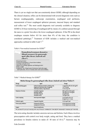 Case (1) Dental Erosion Literature Review
Feda Zawaideh 8
There is yet no single test that can consistently detect GERD, although depending on
the clinical situation, reflux can be demonstrated with several diagnostic tests such as
barium esophagography, endoscope examination, esophageal acid perfusion,
measurement of lower esophageal sphincter pressure, mucosal biopsy and standard
acid reflux test.21
The most useful diagnostic tool currently available to diagnose
GERD is 24-hour monitoring of esophageal pH by means of a catheter passed through
the nares to a point 5cm above the lower esophageal sphincter. If the PH in the distal
esophagus remains below 4.0 for more than 4% of the time, the condition is
considered pathologic.21
Treatment of GER includes a medical and non-medical
approaches outlined in table 6 and 7.21
Table 6: Non-medical treatment for GERD
21
Table 7: Medical therapy for GERD21
The term eating disorder includes anorexia nervosa and bulimia. Each illness involves
preoccupation with control over body weight, eating and food. They have a marked
prevalence in females relative to males (F: M ratio of 10:1).26
Anorexia may be
 