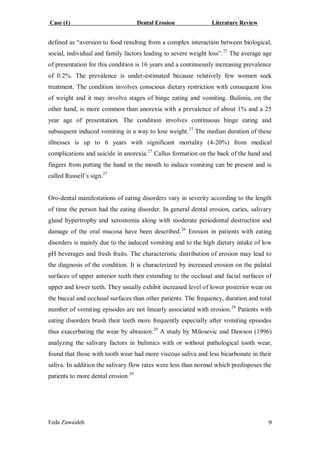 Case (1) Dental Erosion Literature Review
Feda Zawaideh 9
defined as “aversion to food resulting from a complex interaction between biological,
social, individual and family factors leading to severe weight loss”.27
The average age
of presentation for this condition is 16 years and a continuously increasing prevalence
of 0.2%. The prevalence is under-estimated because relatively few women seek
treatment. The condition involves conscious dietary restriction with consequent loss
of weight and it may involve stages of binge eating and vomiting. Bulimia, on the
other hand, is more common than anorexia with a prevalence of about 1% and a 25
year age of presentation. The condition involves continuous binge eating and
subsequent induced vomiting in a way to lose weight.27
The median duration of these
illnesses is up to 6 years with significant mortality (4-20%) from medical
complications and suicide in anorexia.27
Callus formation on the back of the hand and
fingers from putting the hand in the mouth to induce vomiting can be present and is
called Russell’s sign.27
Oro-dental manifestations of eating disorders vary in severity according to the length
of time the person had the eating disorder. In general dental erosion, caries, salivary
gland hypertrophy and xerostomia along with moderate periodontal destruction and
damage of the oral mucosa have been described.26
Erosion in patients with eating
disorders is mainly due to the induced vomiting and to the high dietary intake of low
pH beverages and fresh fruits. The characteristic distribution of erosion may lead to
the diagnosis of the condition. It is characterized by increased erosion on the palatal
surfaces of upper anterior teeth then extending to the occlusal and facial surfaces of
upper and lower teeth. They usually exhibit increased level of lower posterior wear on
the buccal and occlusal surfaces than other patients. The frequency, duration and total
number of vomiting episodes are not linearly associated with erosion.28
Patients with
eating disorders brush their teeth more frequently especially after vomiting episodes
thus exacerbating the wear by abrasion.29
A study by Milosevic and Dawson (1996)
analyzing the salivary factors in bulimics with or without pathological tooth wear,
found that those with tooth wear had more viscous saliva and less bicarbonate in their
saliva. In addition the salivary flow rates were less than normal which predisposes the
patients to more dental erosion.29
 
