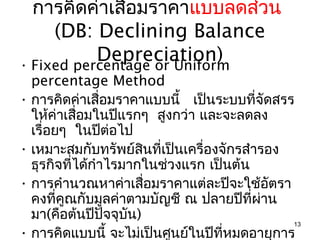 การคิดค่าเสื่อมราคาแบบลดส่วน
     (DB: Declining Balance
           Depreciation)
• Fixed percentage or Uniform
  percentage Method
• การคิดค่าเสื่อมราคาแบบนี้ เป็นระบบที่จัดสรร
  ให้ค่าเสือมในปีแรกๆ สูงกว่า และจะลดลง
            ่
  เรื่อยๆ ในปีต่อไป
• เหมาะสมกับทรัพย์สนที่เป็นเครื่องจักรสำารอง
                      ิ
  ธุรกิจที่ได้กำาไรมากในช่วงแรก เป็นต้น
• การคำานวณหาค่าเสื่อมราคาแต่ละปีจะใช้อัตรา
  คงที่คูณกับมูลค่าตามบัญชี ณ ปลายปีที่ผ่าน
  มา(คือต้นปีปจจุบน)
                 ั  ั
                                              13
• การคิดแบบนี้ จะไม่เป็นศูนย์ในปีที่หมดอายุการ
 