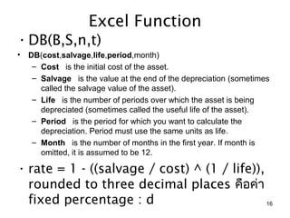 Excel Function
• DB(B,S,n,t)
•   DB(cost,salvage,life,period,month)
     – Cost   is the initial cost of the asset.
     – Salvage   is the value at the end of the depreciation (sometimes 
       called the salvage value of the asset).
     – Life   is the number of periods over which the asset is being 
       depreciated (sometimes called the useful life of the asset).
     – Period   is the period for which you want to calculate the 
       depreciation. Period must use the same units as life.
     – Month   is the number of months in the first year. If month is 
       omitted, it is assumed to be 12.

• rate = 1 - ((salvage / cost) ^ (1 / life)),
  rounded to three decimal places คือค่ำ
  fixed percentage : d                        16
 