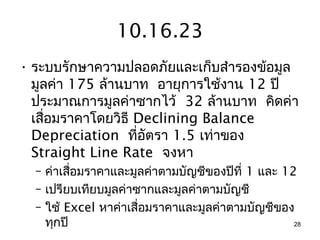 10.16.23
• ระบบรักษาความปลอดภัยและเก็บสำารองข้อมูล
  มูลค่า 175 ล้านบาท อายุการใช้งาน 12 ปี
  ประมาณการมูลค่าซากไว้ 32 ล้านบาท คิดค่า
  เสื่อมราคาโดยวิธี Declining Balance
  Depreciation ที่อัตรา 1.5 เท่าของ
  Straight Line Rate จงหา
  – ค่าเสือมราคาและมูลค่าตามบัญชีของปีที่ 1 และ 12
          ่
  – เปรียบเทียบมูลค่าซากและมูลค่าตามบัญชี
  – ใช้ Excel หาค่าเสื่อมราคาและมูลค่าตามบัญชีของ
    ทุกปี                                         28
 