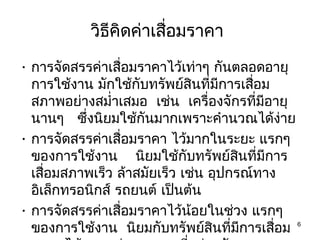 วิธีคิดค่าเสือมราคา
                        ่
• การจัดสรรค่าเสื่อมราคาไว้เท่าๆ กันตลอดอายุ
  การใช้งาน มักใช้กับทรัพย์สินที่มีการเสือม
                                         ่
  สภาพอย่างสมำ่าเสมอ เช่น เครื่องจักรที่มีอายุ
  นานๆ ซึ่งนิยมใช้กันมากเพราะคำานวณได้ง่าย
• การจัดสรรค่าเสื่อมราคา ไว้มากในระยะ แรกๆ
  ของการใช้งาน นิยมใช้กับทรัพย์สินที่มีการ
  เสื่อมสภาพเร็ว ล้าสมัยเร็ว เช่น อุปกรณ์ทาง
  อิเล็กทรอนิกส์ รถยนต์ เป็นต้น
• การจัดสรรค่าเสื่อมราคาไว้น้อยในช่วง แรกๆ
  ของการใช้งาน นิยมกับทรัพย์สินที่มีการเสื่อม 6
 