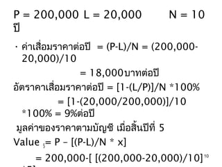 P = 200,000 L = 20,000            N = 10
ปี
• ค่าเสือมราคาต่อปี = (P-L)/N = (200,000-
        ่
  20,000)/10
                 = 18,000บาทต่อปี
อัตราคาเสือมราคาต่อปี = [1-(L/P)]/N *100%
          ่
            = [1-(20,000/200,000)]/10
  *100% = 9%ต่อปี
 มูลค่าของราคาตามบัญชี เมื่อสิ้นปีที่ 5
Value 5= P – [(P-L)/N * x]
    = 200,000-[ [(200,000-20,000)/10] 10
 