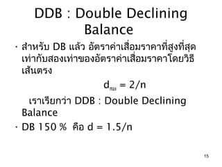 DDB : Double Declining
            Balance
• สำำหรับ DB แล้ว อัตรำค่ำเสือมรำคำที่สูงที่สด
                             ่               ุ
  เท่ำกับสองเท่ำของอัตรำค่ำเสือมรำคำโดยวิธี
                               ่
  เส้นตรง
                      dmax = 2/n
   เรำเรียกว่ำ DDB : Double Declining
  Balance
• DB 150 % คือ d = 1.5/n

                                                 15
 