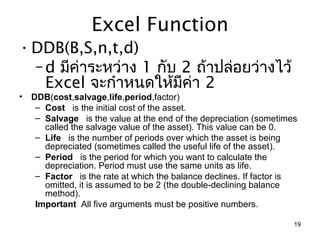 Excel Function
• DDB(B,S,n,t,d)
  – d มีค่ำระหว่ำง 1 กับ 2 ถ้ำปล่อยว่ำงไว้
    Excel จะกำำหนดให้มีคำ 2
                          ่
•   DDB(cost,salvage,life,period,factor)
     – Cost   is the initial cost of the asset.
     – Salvage   is the value at the end of the depreciation (sometimes 
       called the salvage value of the asset). This value can be 0.
     – Life   is the number of periods over which the asset is being 
       depreciated (sometimes called the useful life of the asset).
     – Period   is the period for which you want to calculate the 
       depreciation. Period must use the same units as life.
     – Factor   is the rate at which the balance declines. If factor is 
       omitted, it is assumed to be 2 (the double-declining balance 
       method).
     Important  All five arguments must be positive numbers.

                                                                      19
 