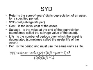 SYD
• Returns the sum-of-years' digits depreciation of an asset
  for a specified period.
• SYD(cost,salvage,life,per)
• Cost is the initial cost of the asset.
• Salvage is the value at the end of the depreciation
  (sometimes called the salvage value of the asset).
• Life is the number of periods over which the asset is
  depreciated (sometimes called the useful life of the
  asset).
• Per is the period and must use the same units as life.




                                                          24
 