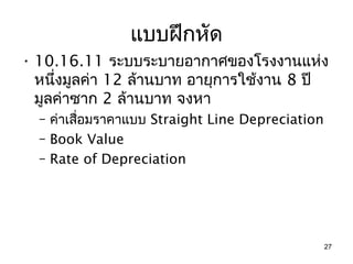 แบบฝึกหัด
• 10.16.11 ระบบระบายอากาศของโรงงานแห่ง
  หนึ่งมูลค่า 12 ล้านบาท อายุการใช้งาน 8 ปี
  มูลค่าซาก 2 ล้านบาท จงหา
  – ค่าเสือมราคาแบบ Straight Line Depreciation
          ่
  – Book Value
  – Rate of Depreciation




                                                 27
 