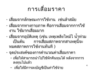 การเสื่อ มราคา
• เสื่อมจากลักษณะการใช้งาน เช่นล้าสมัย
• เสื่อมจากทางกายภาพ คือการเสื่อมจากการใช้
  งาน ใช้มากเสื่อมมาก
• เสื่อมจากอุบัติเหตุ (เช่น เหตุเพลิงไหม้ไ นำ้าท่วม
      เป็นต้น     การเสื่อมสภาพจากสาเหตุนี้จะ
  หมดสภาพการใช้งานทันที )
• จุดประสงค์ของการคำานวณค่าเสื่อมราคา
  – เพือให้สามารถนำาไปใช้หักคืนทุนได้ หลังจากการ
       ่
    ลงทุนไปแล้ว
                                                      4
  – เพื่อให้มการลงบัญชีเป็นค่าใช้จ่าย
             ี
 