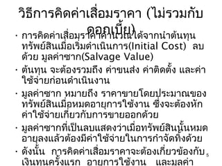 วิธีการคิดค่าเสื่อมราคา (ไม่รวมกับ
                  ดอกเบี้ย) จากนำาต้นทุน
• การคิดค่าเสื่อมราคาคำานวณได้
  ทรัพย์สินเมื่อเริ่มดำาเนินการ(Initial Cost) ลบ
  ด้วย มูลค่าซาก(Salvage Value)
• ต้นทุน จะต้องรวมถึง ค่าขนส่ง ค่าติดตั้ง และค่า
  ใช้จ่ายก่อนดำาเนินงาน
• มูลค่าซาก หมายถึง ราคาขายโดยประมาณของ
  ทรัพย์สินเมื่อหมดอายุการใช้งาน ซึ่งจะต้องหัก
  ค่าใช้จ่ายเกี่ยวกับการขายออกด้วย
• มูลค่าซากที่เป็นลบแสดงว่าเมื่อทรัพย์สนนั้นหมด
                                         ิ
  อายุลงแล้วต้องมีคาใช้จ่ายในการกำาจัดทิ้งด้วย
                       ่
• ดังนั้น การคิดค่าเสือมราคาจะต้องเกี่ยวข้องกับ 5
                         ่
  เงินทุนครั้งแรก อายุการใช้งาน และมูลค่า
 