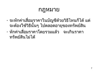 กฎหมาย
• จะหักค่าเสือมราคาในบัญชีด้วยวิธีไหนก็ได้ แต่
             ่
  จะต้องใช้วิธีนั้นๆ ไปตลอดอายุของทรัพย์สน
                                         ิ
• หักค่าเสือมราคาโดยรวมแล้ว จะเกินราคา
           ่
  ทรัพย์สินไม่ได้




                                                 7
 