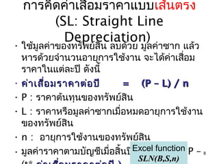 การคิดค่าเสื่อมราคาแบบเส้นตรง
       (SL: Straight Line
         Depreciation)
• ใช้มูลค่าของทรัพย์สิน ลบด้วย มูลค่าซาก แล้ว
  หารด้วยจำานวนอายุการใช้งาน จะได้คาเสือม่ ่
  ราคาในแต่ละปี ดังนี้
• ค่า เสือ มราคาต่อ ปี
         ่                  = (P – L) / n
• P : ราคาต้นทุนของทรัพย์สิน
• L : ราคาหรือมูลค่าซากเมื่อหมดอายุการใช้งาน
  ของทรัพย์สิน
• n : อายุการใช้งานของทรัพย์สน     ิ
• มูลค่าราคาตามบัญชีเมื่อสิ้นปีExcel function P – 8
                               ที่ t BVt =
                                 SLN(B,S,n)
 