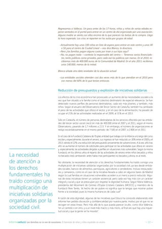 – 10 –Informeeduco: Los derechos no se van de vacaciones. El bienestar de niñas y niños españoles en verano
Regresamos a Vallecas. Un poco antes de las 17 horas, niños y niñas de varias edades es-
peran sentados en el portal para entrar en un centro de día organizado por una asociación.
Alguna madre se sienta con ellos encima de lo que parecen las bolsas de la compra. Llega
la hora esperada. Los críos se reparten en las aulas por grupos de edad.
–Actualmente hay unos 100 niños en lista de espera para entrar en este centro y unos 40
o 50 para el centro de Ciudad Lineal —nos dice Blanca, la directora.
–Pero ¿las familias pagan alguna cuota por traer a sus hijos aquí?
–No, no pagan nada —contesta la responsable del centro—. Tenemos varios financiado-
res, tanto públicos como privados, pero cada vez los públicos son menos. En el 2010, re-
cibíamos más de 400.000 euros de la Comunidad de Madrid. En el año 2013, recibimos
unos 140.000, menos de la mitad.
Blanca añade otro dato revelador de la situación actual:
–Las entidades sociales atienden casi dos veces más de lo que atendían en el 2010 pero
con menos del 60% de lo que tenían entonces.
Reducción de presupuestos y explosión de iniciativas solidarias
Los efectos de la crisis económica han provocado un aumento de las necesidades sociales a la
vez que han situado a la familia como el colectivo destinatario de especial relevancia. Se han
detectado nuevos perfiles de personas destinatarias, cada vez más jóvenes, y también, más
niños. Según el anuario del Observatorio del Tercer Sector de Cataluña, también ha cambiado
el peso de las actividades que ofrece el sector, y en el caso de la alimentación, ha pasado de
ocupar el 21% de las actividades realizadas en el 2009, al 31% en el 2013.
Sólo en Cataluña, el número de personas destinatarias de los servicios ofrecidos por las entida-
des del tercer sector social creció en más de 400.000 entre el 2007 y el 2011, según el mismo
Observatorio, pasando de 1,7 millones a 2,13. Y sin embargo, el número de organizaciones se
redujo escandalosamente en el mismo período: de 7.500 en el 2007, a 2.800 en el 2011.
En el caso de la Fundació Catalana de l’Esplai, entidad que trabaja con la infancia a lo largo del curso
escolar y especialmente, durante el verano, sus ingresos se han reducido un 30% entre el 2009 y el
2013, siendo el 22% una reducción del presupuesto proveniente de subvenciones. A la vez, año tras
año ve aumentar el número de solicitudes para participar en las actividades que ofrece en verano
y, especialmente, las actividades dirigidas a perfiles en situaciones más vulnerables. Según la misma
Fundació, en los últimos años el reparto de las actividades de verano entre niños becados y niños
no becados está cambiando: antes había más participantes no becados y ahora, es al revés.
No obstante, la necesidad de atención a los derechos fundamentales ha traído consigo una
multiplicación de iniciativas solidarias organizadas por la sociedad civil, ya sea desde entida-
des sociales, bancos de alimentos, parroquias, agricultores o vendedores. Incluso restaurado-
res y camareros, como es el caso de la iniciativa llevada a cabo en algunos bares de Madrid
según la cual familias en situaciones vulnerables acceden a un menú a precio reducido. Algu-
nas de estas iniciativas tienen un carácter asistencial, pero cada vez hay más con un carácter
integral y social y que se preocupan por respetar la dignidad humana. Según Maria València,
presidenta del Moviment de Centres d’Esplai Cristians Catalans (MCECC) y miembro de la
Fundació Pere Tarrés, “el hecho de ser pobre no significa que te tengas que mostrar pobre
frente a la sociedad, pues la miseria humana es de cada cual”.
A razón de esta dignidad, algunas de las iniciativas que Educo ha conocido elaborando este
informe han pedido discreción y confidencialidad por nuestra parte, motivo por el que no se
recogen en estas líneas. Pero más allá de lo que pueda parecer oculto, como dice València,
“en un sentido o en otro, y a un nivel más macro o más micro, al final ves que hay una inquie-
tud social y que la gente se ha movido”.
La necesidad
de atención a
los derechos
fundamentales ha
traído consigo una
multiplicación de
iniciativas solidarias
organizadas por la
sociedad civil.
 