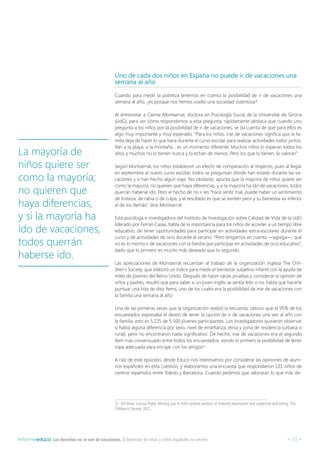 – 11 –Informeeduco: Los derechos no se van de vacaciones. El bienestar de niñas y niños españoles en verano
Uno de cada dos niños en España no puede ir de vacaciones una
semana al año
Cuando para medir la pobreza tenemos en cuenta la posibilidad de ir de vacaciones una
semana al año, ¿es porque nos hemos vuelto una sociedad ostentosa?
Al entrevistar a Carme Montserrat, doctora en Psicología Social de la Universitat de Girona
(UdG), para ver cómo respondemos a esta pregunta, rápidamente destaca que cuando uno
pregunta a los niños por la posibilidad de ir de vacaciones, se da cuenta de que para ellos es
algo muy importante y muy esperado. “Para los niños, irse de vacaciones significa que la fa-
milia deja de hacer lo que hace durante el curso escolar para realizar actividades todos juntos.
Van a la playa, a la montaña… es un momento diferente. Muchos niños lo esperan todos los
años y muchos no lo tienen nunca y lo echan de menos. Pero los que lo tienen, lo valoran”.
Según Montserrat, los niños establecen un efecto de comparación al respecto, pues al llegar
en septiembre al nuevo curso escolar, todos se preguntan dónde han estado durante las va-
caciones y si han hecho algún viaje. No obstante, apunta que la mayoría de niños quiere ser
como la mayoría; no quieren que haya diferencias, y si la mayoría ha ido de vacaciones, todos
querrán haberse ido. Pero el hecho de no ir les “hace sentir mal, puede haber un sentimiento
de tristeza, de rabia o de culpa, y el resultado es que se sienten peor y su bienestar es inferior
al de los demás”, dice Montserrat.
Esta psicóloga e investigadora del Instituto de Investigación sobre Calidad de Vida de la UdG
liderado por Ferran Casas, habla de la importancia para los niños de acceder a un tiempo libre
educativo, de tener oportunidades para participar en actividades extra-escolares durante el
curso y de actividades de ocio durante el verano. “Pero tengamos en cuenta —agrega—, que
no es lo mismo ir de vacaciones con la familia que participar en actividades de ocio educativo”,
dado que lo primero es mucho más deseado que lo segundo.
Las apreciaciones de Monsterrat recuerdan al trabajo de la organización inglesa The Chil-
dren’s Society, que elaboró un índice para medir el bienestar subjetivo infantil con la ayuda de
miles de jóvenes del Reino Unido. Después de hacer varias pruebas y considerar la opinión de
niños y padres, resultó que para saber si un joven inglés se sentía feliz o no, había que hacerle
puntuar una lista de diez ítems, uno de los cuales era la posibilidad de irse de vacaciones con
la familia una semana al año.
Una de las primeras veces que la organización realizó la encuesta, obtuvo que el 95% de los
encuestados expresaba el deseo de tener la opción de ir de vacaciones una vez al año con
la familia, esto es 5.225 de 5.500 jóvenes participantes. Los investigadores quisieron observar
si había alguna diferencia por sexo, nivel de enseñanza, etnia y zona de residencia (urbana o
rural), pero no encontraron nada significativo. De hecho, irse de vacaciones era el segundo
ítem más consensuado entre todos los encuestados, siendo el primero la posibilidad de tener
ropa adecuada para encajar con los amigos12
.
A raíz de este episodio, desde Educo nos interesamos por considerar las opiniones de alum-
nos españoles en esta cuestión, y elaboramos una encuesta que respondieron 101 niños de
centros repartidos entre Toledo y Barcelona. Cuando pedimos que valoraran lo que más de-
12  Gill Main, Larissa Pople. Missing out: A child centred analysis of material deprivation and subjective well-being. The
Children’s Society, 2011.
La mayoría de
niños quiere ser
como la mayoría;
no quieren que
haya diferencias,
y si la mayoría ha
ido de vacaciones,
todos querrán
haberse ido.
 
