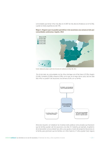 – 14 –Informeeduco: Los derechos no se van de vacaciones. El bienestar de niñas y niños españoles en verano
comunidades que tenían cifras más altas en el 2007 (la más alta era Andalucía con el 52,5%),
cuando la media española era del 37%.
Mapa 1. Hogares que no pueden permitirse ir de vacaciones una semana al año por
comunidades autónomas. España, 2012
Por el otro lado, las comunidades con las cifras más bajas son el País Vasco (23,5%), Aragón
(31,4%), Cantabria (32,8%) y Navarra (33%), con lo que, en el mejor de los casos, dos de cada
diez niños no puede ir de vacaciones una semana al año con su familia.
Ante esta situación, se multiplican las iniciativas tanto públicas como privadas que favorecen
que las familias puedan salir de vacaciones unos días. En Cataluña, por ejemplo, el gobierno
de la Generalitat convoca desde hace años unas ayudas a través del programa Vacaciones en
la familia, para promover que las familias con niños hasta los 17 años puedan hacer alguna
Fuente: elaboración propia a partir de la Encuesta de Condiciones de Vida, INE, 2012.
Menos de 30%
Del 30 al 39%
Del 40 al 49%
Del 50 al 59%
Del 60 al 69%
 