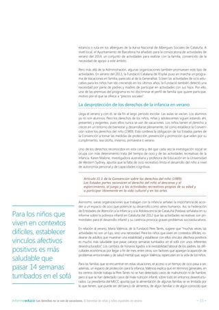 – 15 –Informeeduco: Los derechos no se van de vacaciones. El bienestar de niñas y niños españoles en verano
estancia o ruta en los albergues de la Xarxa Nacional de Albergues Sociales de Cataluña. A
nivel local, el Ayuntamiento de Barcelona ha añadido para la convocatoria de actividades de
verano del 2014, un conjunto de actividades para realizar con la familia, convencido de la
necesidad de apoyo a este ámbito.
Pero más allá de la Administración, algunas organizaciones también promueven este tipo de
actividades. En verano del 2013, la Fundació Catalana de l’Esplai puso en marcha un progra-
ma de Vacaciones en familia, parecido al de la Generalitat. Si bien las actividades de ocio edu-
cativo para los niños han ido creciendo en los últimos años, la Fundació también detectó una
necesidad por parte de padres y madres de participar en actividades con sus hijos. Por ello,
una de las premisas del programa es no discriminar el perfil de familia que quiere participar,
motivo por el que se ofrece a “precios sociales”.
La desprotección de los derechos de la infancia en verano
Llega el verano y con él, se da fin al largo período escolar. Las aulas se vacían. Los alumnos
ya no son alumnos. Pero los derechos de los niños, niñas y adolescentes siguen estando ahí,
presentes y exigentes, pues ellos nunca se van de vacaciones. Los niños tienen el derecho a
crecer en un entorno de bienestar y desarrollarse plenamente, tal como establece la Conven-
ción sobre los derechos del niño (1989). Esto conlleva la obligación de los Estados partes de
la Convención a tomar las medidas de protección, prevención y promoción que velen por su
cumplimiento, sea otoño, invierno, primavera o verano.
Uno de los derechos reconocidos en esta carta y del que cada vez la investigación social se
ocupa con más detenimiento trata del tiempo de ocio y de las actividades recreativas de la
infancia. Karen Malone, investigadora australiana y profesora de Educación en la Universidad
de Western Sydney, apunta que la falta de ocio recreativo limita el desarrollo del niño a nivel
de autonomía personal y de capacidades cognitivas.
Artículo 31.1 de la Convención sobre los derechos del niño (1989):
Los Estados partes reconocen el derecho del niño al descanso y el
esparcimiento, al juego y a las actividades recreativas propias de su edad y
a participar libremente en la vida cultural y en las artes.
Asimismo, varias organizaciones que trabajan con la infancia señalan la importancia de acce-
der a un espacio de ocio que potencie su desarrollo como seres humanos. Así, la Federación
de Entidades de Atención a la Infancia y a la Adolescencia de Cataluña (Fedaia) señalaba en su
informe sobre la pobreza infantil en Cataluña del 2012 que las actividades recreativas son pri-
mordiales para el desarrollo infantil y su carencia provoca graves problemas socioeducativos.
En relación al verano, Maria València, de la Fundació Pere Tarrés, sugiere que “muchas veces, las
actividades no son un lujo, sino una necesidad. Para los niños que viven en contextos difíciles, ro-
dearse de adultos que muestran una estabilidad y establecer con ellos vínculos afectivos positivos
es mucho más saludable que pasar catorce semanas tumbados en el sofá con unos referentes
desestructurados”. Los cambios de horarios ligados a la inestabilidad laboral de los padres, las difi-
cultades económicas por llegar a fin de mes, entre otros, son factores que aparejan la aparición de
problemas emocionales y de salud mental que, según València, repercuten en la vida de los niños.
Para las familias que se encuentran en estas situaciones, el acceso a un tiempo de ocio pasa a ser,
además, un espacio de protección para la infancia. València explica que en términos generales, en
los centros donde trabaja la Pere Tarrés no se han detectado casos de malnutrición ni de hambre,
pero sí que se han detectado casos de mala nutrición infantil, sobre todo en entornos desestructu-
rados. La presidenta del MECC apunta que la alimentación de algunas familias se ve limitada por
lo que tienen, que puede ser del banco de alimentos, de algún familiar o de algún conocido que
Para los niños que
viven en contextos
difíciles, establecer
vínculos afectivos
positivos es más
saludable que
pasar 14 semanas
tumbados en el sofá
 