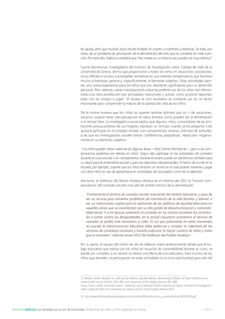 – 16 –Informeeduco: Los derechos no se van de vacaciones. El bienestar de niñas y niños españoles en verano
les ayuda, pero que muchas veces resulta limitado en cuanto a nutrientes y vitaminas. Se trata, por
tanto, de un problema de priorización de la alimentación del niño que se convierte en mala nutri-
ción. Por todo ello, València considera que “tres meses en un entorno así, pueden ser muy dañinos”.
Carme Montserrat, investigadora del Instituto de Investigación sobre Calidad de Vida de la
Universitat de Girona, afirma que proporcionar a todos los niños en situaciones socioeconó-
micas difíciles el acceso a actividades recreativas es una medida compensatoria que favorece
mucho al bienestar general y, específicamente, al bienestar subjetivo. Estas actividades apor-
tan una nueva experiencia para los niños que son altamente significativas para su desarrollo
personal. Pero además, varias investigaciones sobre las preferencias de los niños han demos-
trado una clara predilección por actividades relacionales y activas, como practicar deportes,
estar con los amigos o jugar13
. El acceso al ocio recreativo se convierte, así, en un factor
importante para comprender la mejora de la satisfacción vital de los niños.
De la misma manera que los niños no quieren sentirse distintos por no ir de vacaciones,
tampoco quieren tener esta percepción en otros ámbitos como pueden ser la alimentación
o el tiempo libre. La investigadora social explica que algunos niños, conocedores de las limi-
taciones presupuestarias de sus hogares, expresan un rechazo cuando se les pregunta si les
gustaría participar en el comedor escolar o en campamentos urbanos. Este tipo de actitudes,
a las que los investigadores sociales llaman “preferencias adaptativas”, repercuten negativa-
mente en su bienestar subjetivo.
“Los niños pueden tener carencias en algunas áreas —dice Carme Montserrat—, pero si las com-
pensamos, podemos ver efectos en otras”. Según ella, participar en las actividades de comedor
durante el curso escolar o en campamentos durante el verano puede ser beneficioso también para
su salud, para el rendimiento escolar y para las relaciones interpersonales. El hecho de comer en la
escuela, por ejemplo, supone que los niños tendrán un recreo en el cual podrán moverse y jugar
con otros niños en vez de aposentarse en actividades de ocio pasivo como ver la televisión.
Asimismo, el Defensor del Menor Andaluz destaca en el informe del 2013 la “función com-
pensatoria” del comedor escolar más allá del ámbito estricto de la alimentación:
“Ciertamente el servicio de comedor escolar trasciende del ámbito educativo, y pasa de
ser un recurso para solventar problemas de conciliación de la vida familiar y laboral, a
ser un instrumento capital para la aplicación de las políticas de equidad educativa en
aquellas zonas que se caracterizan por su alto grado de desestructuración y vulnerabi-
lidad social. Y si en épocas anteriores el comedor en los centros escolares ha contribui-
do a luchar contra las desigualdades, en la actual coyuntura económica el servicio de
comedor se perfila más necesarios si cabe. Es así que justamente en estos momentos
es cuando la Administración educativa debe potenciar y ampliar la cobertura de los
servicios de comedores escolares y hacerla extensiva al mayor número de niños y niñas
que lo necesiten”, informe anual 2013 del Defensor del Pueblo Andaluz14
.
Por su parte, el equipo del centro de día de Vallecas citado anteriormente señala que el tra-
bajo educativo que realiza con los niños en situación de vulnerabilidad durante el curso, se
pierde por completo si en verano no tienen una oferta de ocio educativo. Para muchos de los
niños que atienden, la participación en estas actividades es la única oportunidad para salir del
13  Malone, Karen. Research on, with and by children, Keynote Address, Researching Children, An Open Conference on
research with and by children, 25th-28th June, University of East Anglia, Norwich UK, 2006.
Casas, Ferran y Bello, Armando (coord.). Calidad de vida y bienestar infantil subjetivo en España. Instituto de Investigación
sobre Calidad de Vida de la Universitat de Girona y Unicef. Unicef España: febrero 2012.
14  http://www.defensordelpuebloandaluz.es/sites/default/files/educacion_y_universidad-ok-IA2013DPA.pdf
 