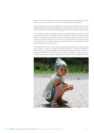 – 17 –Informeeduco: Los derechos no se van de vacaciones. El bienestar de niñas y niños españoles en verano
barrio en el que viven y descubrir la ciudad y el entorno, algo que va aparejado al descubri-
miento de nuevas sensaciones como la extrañez y el respeto ante lo desconocido.
Todas las organizaciones que ha entrevistado Educo para la elaboración del presente informe han
destacado la demanda creciente de participación en actividades de ocio durante el verano en los úl-
timos años. Pero no sólo hay más demanda de participación, sino más demanda de becas y ayudas.
Con este panorama, algunas entidades han puesto en marcha programas de autofinanciación
para que las familias y los niños hallen una forma de ingresar el dinero suficiente para pagar
este tipo de actividades. En el caso de la Fundació Catalana de l’Esplai, la autofinanciación se
traduce en la venta de boletos para un sorteo de un fin de semana en una casa de colonias
con la familia. De esta manera, se ofrece una vía para que los niños y niñas puedan contribuir
y responsabilizarse de su ocio educativo.
La Fundació Pere Tarrés, por su lado, ofrece varios programas de becas, pero desde hace tres
años, ha puesto en marcha un programa específico para atender a la infancia vulnerable du-
rante el verano, a la que puede llegar a becar el 99% del coste de la actividad. Si bien la or-
ganización manifiesta que no es la opción más inclusiva ni deseable, reconoce que es una
actividad necesaria, pues ha pasado a atender unos ochocientos niños más del 2012 al 2013.
 