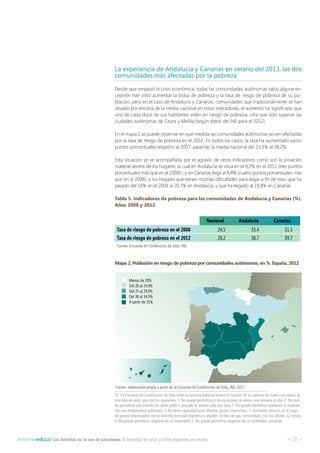 – 18 –Informeeduco: Los derechos no se van de vacaciones. El bienestar de niñas y niños españoles en verano
La experiencia de Andalucía y Canarias en verano del 2013, las dos
comunidades más afectadas por la pobreza
Desde que empezó la crisis económica, todas las comunidades autónomas salvo alguna ex-
cepción han visto aumentar la bolsa de pobreza y la tasa de riesgo de pobreza de su po-
blación, pero en el caso de Andalucía y Canarias, comunidades que tradicionalmente se han
situado por encima de la media nacional en estos indicadores, el aumento ha significado que
uno de cada doce de sus habitantes estén en riesgo de pobreza, cifra que sólo superan las
ciudades autónomas de Ceuta y Melilla (según datos del INE para el 2012).
En el mapa 2 se puede observar en qué medida las comunidades autónomas se ven afectadas
por la tasa de riesgo de pobreza en el 2012. En todos los casos, la tasa ha aumentado varios
puntos porcentuales respecto al 2007, pasando la media nacional del 23,3% al 28,2%.
Esta situación se ve acompañada por el agravio de otros indicadores como son la privación
material severa de los hogares, la cual en Andalucía se sitúa en el 9,2% en el 2012 (tres puntos
porcentuales más que en el 2008)15
, y en Canarias llega al 8,8% (cuatro puntos porcentuales más
que en el 2008), o los hogares que tienen muchas dificultades para llegar a fin de mes, que ha
pasado del 16% en el 2008 al 20,7% en Andalucía, y que ha llegado al 19,8% en Canarias.
Tabla 5. Indicadores de pobreza para las comunidades de Andalucía y Canarias (%).
Años 2008 y 2012
Nacional Andalucía Canarias
Tasa de riesgo de pobreza en el 2008 24,5 33,4 31,5
Tasa de riesgo de pobreza en el 2012 28,2 38,7 39,7
Fuente: Encuesta de Condiciones de Vida, INE.
Mapa 2. Población en riesgo de pobreza por comunidades autónomas, en %. España, 2012
15  La Encuesta de Condiciones de Vida mide la carencia material severa en función de la carencia de cuatro conceptos de
una lista de siete, que son los siguientes: 1. No puede permitirse ir de vacaciones al menos una semana al año; 2. No pue-
de permitirse una comida de carne, pollo o pescado al menos cada dos días; 3. No puede permitirse mantener la vivienda
con una temperatura adecuada; 4. No tiene capacidad para afrontar gastos imprevistos; 5. Ha tenido retrasos en el pago
de gastos relacionados con la vivienda principal (hipoteca o alquiler, recibos de gas, comunidad...) en los últimos 12 meses;
6. No puede permitirse disponer de un automóvil; 7. No puede permitirse disponer de un ordenador personal.
Fuente: elaboración propia a partir de la Encuesta de Condiciones de Vida, INE, 2012.
Menos de 20%
Del 20 al 24,9%
Del 25 al 29,9%
Del 30 al 34,9%
A partir de 35%
 