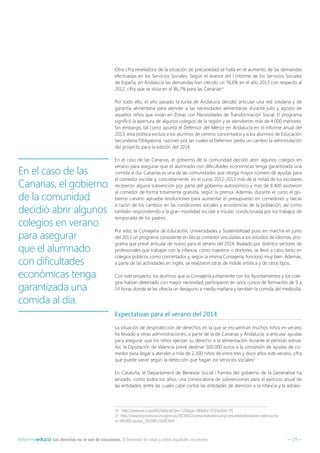 – 19 –Informeeduco: Los derechos no se van de vacaciones. El bienestar de niñas y niños españoles en verano
Otra cifra reveladora de la situación de precariedad se halla en el aumento de las demandas
efectuadas en los Servicios Sociales. Según el avance del I Informe de los Servicios Sociales
de España, en Andalucía las demandas han crecido un 76,6% en el año 2013 con respecto al
2012, cifra que se sitúa en el 86,7% para las Canarias16
.
Por todo ello, el año pasado la Junta de Andalucía decidió articular una red solidaria y de
garantía alimentaria para atender a las necesidades alimentarias durante julio y agosto de
aquellos niños que vivían en Zonas con Necesidades de Transformación Social. El programa
significó la apertura de algunos colegios de la región y se atendieron más de 4.000 menores.
Sin embargo, tal como apunta el Defensor del Menor en Andalucía en el Informe anual del
2013, esta política excluía a los alumnos de centros concertados y a los alumnos de Educación
Secundaria Obligatoria, razones por las cuales el Defensor pedía un cambio la reformulación
del proyecto para la edición del 2014.
En el caso de las Canarias, el gobierno de la comunidad decidió abrir algunos colegios en
verano para asegurar que el alumnado con dificultades económicas tenga garantizada una
comida al día. Canarias es una de las comunidades que otorga mayor número de ayudas para
el comedor escolar y, concretamente, en el curso 2012-2013 más de la mitad de los escolares
recibieron alguna subvención por parte del gobierno autonómico y más de 8.400 asistieron
al comedor de forma totalmente gratuita, según la prensa. Además, durante el curso el go-
bierno canario aprueba resoluciones para aumentar el presupuesto en comedores y becas
a razón de los cambios en las condiciones sociales y económicas de la población, así como
también respondiendo a la gran movilidad escolar e insular, condicionada por los trabajos de
temporada de los padres.
Por esto, la Consejería de Educación, Universidades y Sostenibilidad puso en marcha en junio
del 2013 un programa consistente en becas comedor vinculadas a los estudios de idiomas, pro-
grama que prevé articular de nuevo para el verano del 2014. Avalado por distintos sectores de
profesionales que trabajan con la infancia, como maestros o doctores, se llevó a cabo tanto en
colegios públicos como concertados y, según la misma Consejería, funcionó muy bien. Además,
a parte de las actividades en inglés, se realizaron otras de índole artística y de otros tipos.
Con este proyecto, los alumnos que la Consejería juntamente con los Ayuntamientos y los cole-
gios habían detectado con mayor necesidad, participaron en unos cursos de formación de 9 a
14 horas donde se les ofrecía un desayuno a media mañana y también la comida del mediodía.
Expectativas para el verano del 2014
La situación de desprotección de derechos en la que se encuentran muchos niños en verano
ha llevado a otras administraciones, a parte de la de Canarias y Andalucía, a articular ayudas
para asegurar que los niños ejerzan su derecho a la alimentación durante el período estival.
Así, la Diputación de Valencia prevé destinar 500.000 euros a la concesión de ayudas de co-
medor para llegar a atender a más de 2.300 niños de entre tres y doce años este verano, cifra
que puede variar según la detección que hagan los servicios sociales17
.
En Cataluña, el Departament de Benestar Social i Família del gobierno de la Generalitat ha
lanzado, como todos los años, una convocatoria de subvenciones para el ejercicio anual de
las entidades, entre las cuales cabe contar las entidades de atención a la infancia y la adoles-
16  http://www.ine.es/jaxiBD/tabla.do?per=12type=dbdivi=ECVidtab=49
17 http://www.lasprovincias.es/agencias/20130612/comunitatvalenciana/comunitat/diputacion-valencia-da-
ra-500.000-ayudas_201306121640.html
En el caso de las
Canarias, el gobierno
de la comunidad
decidió abrir algunos
colegios en verano
para asegurar
que el alumnado
con dificultades
económicas tenga
garantizada una
comida al día.
 