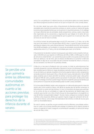 – 20 –Informeeduco: Los derechos no se van de vacaciones. El bienestar de niñas y niños españoles en verano
cencia. Con una partida de 3,5 millones de euros, la convocatoria apela a los centros abiertos
que ofrecen programas durante el verano en los que se incluyen dos o tres comidas diarias.
Por otro lado, desde hace varios años, el Ayuntamiento de Barcelona publica una guía de
actividades para el período de vacaciones escolares en verano y activa un sistema de ayudas
económicas para aquellas familias que se encuentran en situaciones precarias. En el catálogo
se incluyen diferentes tipos de actividades, desde campamentos, colonias, casals y rutas, todas
ellas organizadas por las asociaciones y organizaciones que trabajan en el sector del ocio
educativo de la ciudad y con la peculiaridad de que no superen los 11 euros por día y niño
(23 euros en caso de incluir la comida).
En el 2013 el número de participantes llegó a los 62.375 niños entre 1 y 17 años, casi un 4%
más que el año anterior, en el cual participaron 60.012 niños, y supuso el mayor aumento de
participación respecto a las cuatro últimas ediciones18
. Para la edición del 2014, se han previsto
más de 600 actividades y se ha añadido un conjunto de actividades socioculturales dirigidas a
adolescentes entre 12 y 17 años y otro de actividades para hacer con la familia.
El Ayuntamiento ha decidido mantener el presupuesto que dedicó a esta campaña el año pa-
sado, 1.036.440 euros que repartió en 6.696 becas del 30%, el 60% o el 90% según el umbral
de renta de la unidad familiar19
. Las características para acceder a las ayudas económicas este
2014 son idénticas a las del 2013, pero el esfuerzo de Barcelona en aumentar la oferta de
actividades no deja de ser una prueba más de la creciente necesidad de ofrecer un recurso y
de ocio recreativo a la infancia en los períodos estivales.
A falta de un mes para la finalización del curso escolar, no todas las administraciones han
mostrado programas o acciones destinados a favorecer el acceso a la alimentación y al tiempo
libre recreativo para la infancia en riesgo de pobreza y exclusión social en el período estival. En
el caso de Galicia, por ejemplo, el gobierno de la Xunta organiza todos los años campamentos
semanales durante el verano para niños y niñas de entre nueve y diecisiete años. De las 9.000
plazas existentes para el verano del 2014, las familias numerosas podrán optar a descuentos
de hasta el 50% del coste y aquellos jóvenes que posean el carné joven, de descuentos hasta
el 25%. Sin embargo, la Xunta no prevé ningún mecanismo específico para que las familias que
se encuentran en situaciones de precariedad puedan acceder a estas actividades.
En la comunidad de Madrid, existen varios programas con oferta educativa para los meses de
verano, pero como sucede en Galicia, más allá de las ayudas para las familias numerosas, la
Administración no prevé otro tipo de beca. Es más, la convocatoria de plazas para participar
en los centros de día con actividades en inglés del Ayuntamiento de Madrid exige como
condición para inscribir a los niños el hecho de que los dos progenitores (o el progenitor en
caso de familias monoparentales) trabajen20
. De esta manera, antepone la conciliación laboral
y familiar a otras situaciones difíciles que suponen mayores riesgos de vulneración de los de-
rechos de la infancia, como la baja intensidad laboral de la familia o la falta de recursos para
cubrir sus necesidades básicas.
Por todo lo anterior, se percibe una gran asimetría entre las diferentes comunidades autóno-
mas en cuanto a las acciones previstas para proteger los derechos de la infancia durante el
verano, en especial en cuanto a asegurar una alimentación saludable y el disfrute del tiempo
de ocio de niñas y niños.
18  Datos facilitados por el Ajuntament de Barcelona.
19  http://www.elperiodico.cat/ca/noticias/barcelona/barcelona-augmenta-265-loferta-places-activitats-destiu-3237849
20 https://sede.madrid.es/portal/site/tramites/menuitem.d3089948cb18b1bb68d8a521ecd08a0c/?vgnextoid=b1ddb15c-
0f03e310VgnVCM1000000b205a0aRCRDvgnextchannel=23a99c5ffb020310VgnVCM100000171f5a0aRCRD
Se percibe una
gran asimetría
entre las diferentes
comunidades
autónomas en
cuanto a las
acciones previstas
para proteger los
derechos de la
infancia durante el
verano.
 
