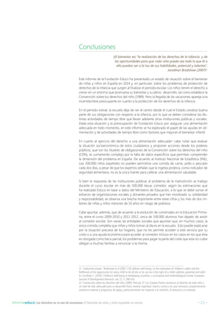 – 21 –Informeeduco: Los derechos no se van de vacaciones. El bienestar de niñas y niños españoles en verano
Conclusiones
(El bienestar es) “la realización de los derechos de la infancia y de
las oportunidades para que cada niño pueda sea todo lo que él o
ella puedan ser a la luz de sus habilidades, potencial y talentos”.
Jonathan Bradshaw (2007)21
Este informe de la Fundación Educo ha presentado un estado de situación sobre el bienestar
de niñas y niños en España en 2014 y, en particular, sobre los problemas de protección de
derechos de la infancia que surgen al finalizar el período escolar. Los niños tienen el derecho a
crecer en un entorno que promueva su bienestar y su pleno desarrollo, tal como establece la
Convención sobre los derechos del niño (1989). Pero la llegada de las vacaciones apareja una
incertidumbre preocupante en cuanto a la protección de los derechos de la infancia.
En el período estival, la escuela deja de ser el centro desde el cual el Estado canaliza buena
parte de sus obligaciones con respecto a la infancia, por lo que se deben considerar las dis-
tintas actividades de tiempo libre que llevan adelante otras instituciones públicas y sociales.
Dada esta situación y la preocupación de Fundación Educo por asegurar una alimentación
adecuada en todo momento, en este informe se ha explorado el papel de las ayudas en ali-
mentación y de actividades de tiempo libre como factores que mejoran el bienestar infantil.
En cuanto al ejercicio del derecho a una alimentación adecuada22
cabe notar que evaluar
la situación socioeconómica de estos ciudadanos y proponer acciones desde los poderes
públicos, que son los titulares de obligaciones de la Convención sobre los derechos del niño
(CDN), es sumamente complejo por la falta de datos específicos que permitan comprender
la dimensión del problema en España. De acuerdo al Instituto Nacional de Estadística (INE),
casi 200.000 niños españoles no pueden permitirse una comida de carne, pollo o pescado
cada dos días, a pesar de que los expertos señalan que la ingesta proteica, como indicador de
seguridad alimentaria, no es la única fuente para calibrar una alimentación saludable.
Si bien la respuesta de las instituciones públicas al problema de la malnutrición se tradujo
durante el curso escolar en más de 500.000 becas comedor, según las estimaciones que
ha realizado Educo en base a datos del Ministerio de Educación, a lo que se debe sumar el
esfuerzo de organizaciones sociales y donantes privados que han movilizado su solidaridad
y responsabilidad, se observa una brecha importante entre estas cifras y los más de dos mi-
llones de niñas y niños menores de 16 años en riesgo de pobreza.
Cabe apuntar, además, que de acuerdo a la evolución de comensales en la Educación Prima-
ria, entre el curso 2009-2010 y 2011-2012, cerca de 100.000 alumnos han dejado de asistir
al comedor escolar. Son varias las entidades sociales que apuntan que, en muchos casos, la
única comida completa que niñas y niños toman al día es en la escuela. Esto puede explicarse
por la situación precaria de los hogares, que no les permite acceder a este servicio por su
costo o a una ayuda económica para acceder al comedor. Incluso en los casos en los que ésta
es otorgada como beca parcial, los problemas para pagar la parte del coste que esta no cubre
obligan a muchas familias a renunciar a la misma.
21  Traducción propia: “Bradshaw et al (2007: 135) defines well-being “as the realization of children’s rights and the
fulfillment of the opportunity for every child to be all she or he can be in the light of a child’s abilities, potential and skills”.
En Camfield, L. (2010): Children’s well-being in developing countries: a conceptual and methodological review. European
Journal of Development Research, vol. 22, 3, 398-416.
22  Convención sobre los derechos del niño (1989): Artículo 27: Los Estados Partes reconocen el derecho de todo niño a
un nivel de vida adecuado para su desarrollo físico, mental, espiritual, moral y social y, en caso necesario, proporcionarán
asistencia material y programas de apoyo, particularmente con respecto a la nutrición, el vestuario y la vivienda.
 