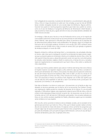 – 22 –Informeeduco: Los derechos no se van de vacaciones. El bienestar de niñas y niños españoles en verano
Con la llegada de las vacaciones, la protección del derecho a una alimentación adecuada de
niñas y niños en riesgo de pobreza se vuelve aún más compleja, ya que las más de 500.000
becas comedor otorgadas durante el curso escolar dejan de distribuirse. Algunas adminis-
traciones han puesto en marcha programas específicos para tratar esta cuestión en verano,
como es el caso de Andalucía. El programa de Refuerzo de Alimentación Infantil llevado a
cabo durante los meses de julio y agosto del 2013 en esta comunidad atendió a alrededor de
4.000 menores de edad.
Sin embargo, a falta de poco más de un mes de finalización de los cursos, en la mayoría de
comunidades autónomas se desconocen las acciones previstas en este ámbito para el período
estival. Además, cabe apreciarse la dificultad para valorar la pertinencia de la respuesta de
las administraciones públicas frente a esta problemática. Por ejemplo, según la Consejería de
Educación de la comunidad andaluza, durante el curso escolar 2011-2012 recibieron becas
comedor cerca de 150.000 niños y niñas, en tanto en verano 2013, por ejemplo, el gobierno
de Andalucía estipuló un monto de 4.000.
Respecto al derecho a disfrutar del tiempo libre23
y, concretamente a las actividades ofrecidas
en verano, cabe notar que la investigación reciente ha corroborado las repercusiones negati-
vas que su privación genera en el bienestar infantil y en la calidad de vida de niñas y niños. No
sólo supone limitaciones para su desarrollo personal y social, sino que tal y como demuestran
los estudios sobre bienestar subjetivo infantil, la carencia de un tiempo de ocio y recreativo
repercute negativamente en la autovaloración que hacen niñas y niños sobre su satisfacción
vital y expectativas.
Los datos que hemos podido obtener para valorar el disfrute del tiempo libre de la infancia
en España muestran una regresión respecto a años anteriores, algo que lleva a considerar la
disminución del bienestar de la infancia. De acuerdo a los datos de la Encuesta de condiciones
de vida del Instituto Nacional de Estadísticas (INE), entre el 2007 y el 2012 ha crecido en 10
puntos porcentuales el número de niñas y niños menores de 16 años que no pueden permi-
tirse ir de vacaciones al menos una semana al año, llegando casi al 50%. Esto significa que
uno de cada dos niños españoles no sale de su casa ni una semana al año, ya sea para ir de
vacaciones con la familia o ir de campamentos.
Este dato es llamativo si se tiene en cuenta que ir de vacaciones con la familia es algo muy
deseado, en términos generales, por la infancia. Así lo ha reconocido The Children’s Society,
una organización inglesa puntera en estudios de bienestar de la infancia. En una encuesta
realizada a 5.500 jóvenes ingleses, esta organización observó que el 95% de niñas y niños en
el Reino Unido expresaba el deseo de tener la opción de ir de vacaciones una vez al año con
la familia, esto es 5.225 del total de 5.500 jóvenes participantes. Una encuesta realizada por
Educo en dos centros escolares españoles de Toledo y Barcelona sugiere que los resultados
serían similares en el caso español.
Año tras año, vemos aumentar el esfuerzo de las entidades sociales y de la sociedad civil en
general para promover que todos los niños y niñas que lo deseen puedan realizar activida-
des de ocio durante los meses del verano. En especial, vemos aumentar los programas que
incluyen algún tipo de ayuda económica para financiar estos campamentos o casals, ya sea
por parte de entidades como por parte de alguna Administración, como es el caso del Ayun-
tamiento de Barcelona, para citar un ejemplo entre otros.
23  Convención sobre los derechos del niño (1989): Artículo 31.1: Los Estados Partes reconocen el derecho del niño al
descanso y el esparcimiento, al juego y a las actividades recreativas propias de su edad y a participar libremente en la vida
cultural y en las artes.
 