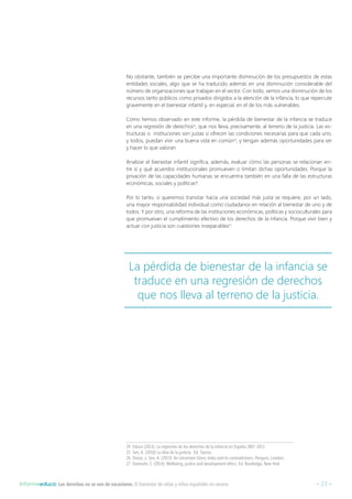 – 23 –Informeeduco: Los derechos no se van de vacaciones. El bienestar de niñas y niños españoles en verano
No obstante, también se percibe una importante disminución de los presupuestos de estas
entidades sociales, algo que se ha traducido además en una disminución considerable del
número de organizaciones que trabajan en el sector. Con todo, vemos una disminución de los
recursos tanto públicos como privados dirigidos a la atención de la infancia, lo que repercute
gravemente en el bienestar infantil y, en especial, en el de los más vulnerables.
Como hemos observado en este informe, la pérdida de bienestar de la infancia se traduce
en una regresión de derechos24
, que nos lleva, precisamente, al terreno de la justicia. Las es-
tructuras o instituciones son justas si ofrecen las condiciones necesarias para que cada uno,
y todos, puedan vivir una buena vida en común25
, y tengan además oportunidades para ser
y hacer lo que valoran.
Analizar el bienestar infantil significa, además, evaluar cómo las personas se relacionan en-
tre sí y qué acuerdos institucionales promueven o limitan dichas oportunidades. Porque la
privación de las capacidades humanas se encuentra también en una falla de las estructuras
económicas, sociales y políticas26
.
Por lo tanto, si queremos transitar hacia una sociedad más justa se requiere, por un lado,
una mayor responsabilidad individual como ciudadanos en relación al bienestar de uno y de
todos. Y por otro, una reforma de las instituciones económicas, políticas y socioculturales para
que promuevan el cumplimiento efectivo de los derechos de la infancia. Porque vivir bien y
actuar con justicia son cuestiones inseparables27
.
24  Educo (2013). La regresión de los derechos de la infancia en España 2007-2013
25  Sen, A. (2010) La idea de la justicia. Ed. Taurus.
26  Drèze, J.; Sen, A. (2013): An Uncertain Glory: India and its contradictions. Penguin, London.
27  Deneulin, S. (2014): Wellbeing, justice and development ethics. Ed. Routledge, New York.
La pérdida de bienestar de la infancia se
traduce en una regresión de derechos
que nos lleva al terreno de la justicia.
 