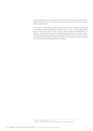 – 3 –Informeeduco: Los derechos no se van de vacaciones. El bienestar de niñas y niños españoles en verano
millón desde el 2007 hasta la actualidad. Esta evolución ha ido en paralelo a épocas de bo-
nanza económica y crisis, de gobiernos de derechas y de izquierdas a nivel local, regional,
estatal o supranacional.
Las estructuras o instituciones son justas si ofrecen las condiciones necesarias para que cada
una, y todas las personas, puedan vivir una buena vida en común4
, y tengan oportunidades
para ser y hacer lo que valoran. Porque vivir bien y actuar con justicia son inseparables 5
. Por
lo tanto, si queremos transitar hacia una sociedad más justa se requiere una mayor respon-
sabilidad individual como ciudadanos en relación al bienestar de uno y de todos y, además,
una reforma de las instituciones económicas, políticas y socioculturales para que promuevan
el cumplimiento efectivo de los derechos de la infancia.
4  Sen, A. (2010) La idea de la justicia. Ed. Taurus.
5  Deneulin, S. (2014): Wellbeing, justice and development ethics. Ed. Routledge, New York.
 