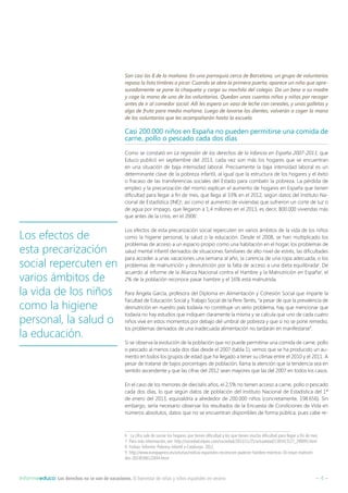 – 4 –Informeeduco: Los derechos no se van de vacaciones. El bienestar de niñas y niños españoles en verano
Son casi las 8 de la mañana. En una parroquia cerca de Barcelona, un grupo de voluntarios
repasa la lista timbres a picar. Cuando se abre la primera puerta, aparece un niño que apre-
suradamente se pone la chaqueta y carga su mochila del colegio. Da un beso a su madre
y coge la mano de uno de los voluntarios. Quedan unos cuantos niños y niñas por recoger
antes de ir al comedor social. Allí les espera un vaso de leche con cereales, y unas galletas y
algo de fruta para media mañana. Luego de lavarse los dientes, volverán a coger la mano
de los voluntarios que les acompañarán hasta la escuela.
Casi 200.000 niños en España no pueden permitirse una comida de
carne, pollo o pescado cada dos días
Como se constató en La regresión de los derechos de la infancia en España 2007-2013, que
Educo publicó en septiembre del 2013, cada vez son más los hogares que se encuentran
en una situación de baja intensidad laboral. Precisamente la baja intensidad laboral es un
determinante clave de la pobreza infantil, al igual que la estructura de los hogares y el éxito
o fracaso de las transferencias sociales del Estado para combatir la pobreza. La pérdida de
empleo y la precarización del mismo explican el aumento de hogares en España que tienen
dificultad para llegar a fin de mes, que llega al 33% en el 2012, según datos del Instituto Na-
cional de Estadística (INE)6
, así como el aumento de viviendas que sufrieron un corte de luz o
de agua por impago, que llegaron a 1,4 millones en el 2013, es decir, 800.000 viviendas más
que antes de la crisis, en el 20067
.
Los efectos de esta precarización social repercuten en varios ámbitos de la vida de los niños
como la higiene personal, la salud o la educación. Desde el 2008, se han multiplicado los
problemas de acceso a un espacio propio como una habitación en el hogar, los problemas de
salud mental infantil derivados de situaciones familiares de alto nivel de estrés, las dificultades
para acceder a unas vacaciones una semana al año, la carencia de una ropa adecuada, o los
problemas de malnutrición y desnutrición por la falta de acceso a una dieta equilibrada8
. De
acuerdo al informe de la Alianza Nacional contra el Hambre y la Malnutrición en España9
, el
2% de la población reconoce pasar hambre y el 16% está malnutrida.
Para Ángela García, profesora del Diploma en Alimentación y Cohesión Social que imparte la
Facultad de Educación Social y Trabajo Social de la Pere Tarrés, “a pesar de que la prevalencia de
desnutrición en nuestro país todavía no constituye un serio problema, hay que mencionar que
todavía no hay estudios que indiquen claramente la misma y se calcula que uno de cada cuatro
niños vive en estos momentos por debajo del umbral de pobreza y que si no se pone remedio,
los problemas derivados de una inadecuada alimentación no tardarán en manifestarse”.
Si se observa la evolución de la población que no puede permitirse una comida de carne, pollo
o pescado al menos cada dos días desde el 2007 (tabla 1), vemos que se ha producido un au-
mento en todos los grupos de edad que ha llegado a tener su clímax entre el 2010 y el 2011. A
pesar de tratarse de bajos porcentajes de población, llama la atención que la tendencia sea en
sentido ascendente y que las cifras del 2012 sean mayores que las del 2007 en todos los casos.
En el caso de los menores de dieciséis años, el 2,5% no tienen acceso a carne, pollo o pescado
cada dos días, lo que según datos de población del Instituto Nacional de Estadística del 1º
de enero del 2013, equivaldría a alrededor de 200.000 niños (concretamente, 198.656). Sin
embargo, sería necesario observar los resultados de la Encuesta de Condiciones de Vida en
números absolutos, datos que no se encuentran disponibles de forma pública, pues cabe re-
6  La cifra sale de sumar los hogares que tienen dificultad y los que tienen mucha dificultad para llegar a fin de mes.
7  Para más información, ver: http://sociedad.elpais.com/sociedad/2013/11/25/actualidad/1385413127_290093.html
8  Fedaia. Informe: Pobresa infantil a Catalunya. 2012.
9 http://www.europapress.es/asturias/noticia-espanoles-reconocen-padecer-hambre-mientras-16-estan-malnutri-
dos-20140306123844.html
Los efectos de
esta precarización
social repercuten en
varios ámbitos de
la vida de los niños
como la higiene
personal, la salud o
la educación.
 