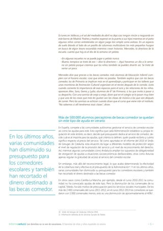 – 6 –Informeeduco: Los derechos no se van de vacaciones. El bienestar de niñas y niños españoles en verano
Es lunes en Vallecas y el sol del mediodía de abril no deja casi ningún rincón a resguardo en
este barrio de Madrid. Padres y madres esperan en la puerta a sus hijos mientras en el patio
algunos niños corren entretenidos en algún juego tan simple como exitoso. En un espacio
de suelo blando al lado de un pasillo de columnas multicolores los más pequeños hurgan
en busca de algún tesoro escondido mientras crean historias. Mercedes, la directora de la
escuela, cuenta que hoy es el día de la semana sin pelota.
–En algunas escuelas no se puede jugar a pelota nunca.
–Bueno, tampoco se trata de eso —dice la directora—. Aquí hacemos un día a la sema-
na sin pelota porque creemos que los niños también se pueden divertir así. Se trata de
variar un poco.
Mercedes dice que gracias a las becas comedor, más alumnos de Educación Infantil cum-
plen con el horario escolar, cosa que antes no pasaba. También explica que con las becas
comedor, los de Primaria se implican más en el aprendizaje y participan en los talleres que
unas monitoras de Animación Cultural organizan en el recreo después de la comida. Justo
cuando comenta la importancia de esos espacios para el ocio y las relaciones de los niños,
aparecen Álex, Sara, Gema y Lydia, alumnos de 6º de Primaria, a los que invita a pasar a
su despacho. Con una sonrisa de oreja a oreja, dicen que en el colegio se lo pasan muy bien
y que una de las cosas que más les gustan son las clases de música a las que van después
de comer. Pero las sonrisas se achican cuando dicen que el curso que viene irán al instituto.
“No sabemos si allí tendremos esas clases”, dicen.
Más de 500.000 alumnos perceptores de becas comedor se quedan
sin este tipo de ayuda en verano
En España, compete a las comunidades autónomas gestionar el servicio de comedor escolar
así como las ayudas para este. Esto significa que cada Administración establece su propia re-
gulación en este ámbito, es decir, decide qué presupuesto dedica al servicio de comedor, de-
cide cuál es el importe para las ayudas, qué criterios lo definen, quién puede recibirlo y cuánto
significa respecto al precio del servicio. Tal como apuntaba en el informe del 2010 el Síndic
de Greuges de Cataluña, esta situación da lugar a diferentes modelos de protección según
el nivel de regulación de la provisión del servicio y el nivel de reconocimiento del derecho.
Así, mientras algunas comunidades como Andalucía amplían los supuestos de obligatoriedad
de otorgación de ayudas a situaciones socioeconómicas desfavorables, otras como Asturias
apenas regulan la gratuidad de acceso al servicio del comedor escolar.
Sin embargo, más allá del reconocimiento legal, lo que acaba determinando la efectividad
de la cobertura real y efectiva es el presupuesto de la Administración10
. Y en los últimos años,
varias comunidades han disminuido su presupuesto para los comedores escolares y también
han recortado el dinero destinado a las becas comedor.
En otros casos como Castilla-La Mancha, por ejemplo, desde el curso 2010-2011 la comu-
nidad no ha convocado ayudas de este tipo. Pero la disminución de los comensales de su
capital, Toledo, ha sido motivo de preocupación para los servicios sociales municipales. De los
más de 2.400 comensales del curso 2011-2012, en el curso 2012-2013 los comedores se que-
daron con 1.000 comensales menos, esto es una disminución de aproximadamente el 40%11
.
10  Síndic de Greuges de Catalunya. Informe 2010.
11  Información obtenida de los Servicios Sociales de Toledo.
En los últimos años,
varias comunidades
han disminuido su
presupuesto para
los comedores
escolares y también
han recortado el
dinero destinado a
las becas comedor.
 