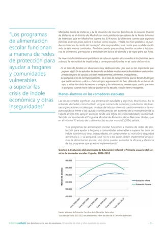 – 8 –Informeeduco: Los derechos no se van de vacaciones. El bienestar de niñas y niños españoles en verano
Mercedes habla de Vallecas y de la situación de muchas familias de la escuela. Puente
de Vallecas es el distrito de Madrid con más población receptora de la Renta Mínima
de Inserción, que en Madrid no supera los 534 euros. La directora cuenta que algunas
familias viven en pisos patera e incluso como ocupas. “Hasta nos han pedido si se pue-
den instalar en la casita del conserje”, dice sorprendida, una casita que no debe medir
más de seis metros cuadrados. También cuenta que muchas familias acuden a los ban-
cos de alimentos, parroquias o entidades en busca de comida y de ropa para sus hijos.
Se muestra decididamente partidaria de ofrecer ayudas de comedor a las familias pero
subraya la necesidad de implicarlas y corresponsabilizarlas en el coste del servicio.
–Si se trata de familias en situaciones muy desfavorecidas, ¿por qué es tan importante que
paguen algo? En los estudios de desarrollo se debate mucho acerca de establecer una contra-
prestación para las ayudas, ya sean medicamentos, alimentos, mosquiteras…
–Lo que pasa si no las corresponsabilizas… es el caso de esos percheros, que se llenan de abrigos
que nadie reclama —dice—. Estos abrigos seguramente los han obtenido de un banco de
ropa o se los han dado los vecinos o amigos, y los niños no los sienten suyos, con lo que mira
lo que pasa: cuando hace calor, se quedan en la escuela y nadie viene a recogerlos.
Menos alumnos en los comedores escolares
Las becas comedor significan una alimentación saludable y algo más. Mucho más. Así lo
entiende Mercedes, como también un gran número de donantes y voluntarios de diver-
sas organizaciones sociales que, sin dejar de lado sus diversos cuestionamientos a la res-
puesta pública frente a las causas y consecuencias del aumento de la malnutrición de la
España al siglo XXI, apoyan acciones desde una lógica de responsabilidad y solidaridad.
También así lo entiende el Programa Mundial de Alimentos de las Naciones Unidas, que
en el informe “El estado de la alimentación escolar mundial” (2014) señala:
“Los programas de alimentación escolar funcionan a manera de redes de pro-
tección para ayudar a hogares y comunidades vulnerables a superar las crisis de
índole económica y otras inseguridades, sin comprometer su nutrición y seguridad
alimentaria (…). La pregunta clave no es si los países deben implementar progra-
mas de alimentación escolar, sino cómo pueden aumentar la eficacia y eficiencia
de los programas que ya están implementando”.
Gráfico 1. Evolución del alumnado de Educación Infantil y Primaria usuario del ser-
vicio de comedor escolar. España, 2006-2012
Fuente: Ministerio de Educación. Las cifras de la Educación. Varios años.
*Los datos del curso 2011-2012 son provisionales. Faltan los datos de la Comunitat Valenciana.
“Los programas
de alimentación
escolar funcionan
a manera de redes
de protección para
ayudar a hogares
y comunidades
vulnerables
a superar las
crisis de índole
económica y otras
inseguridades”
 