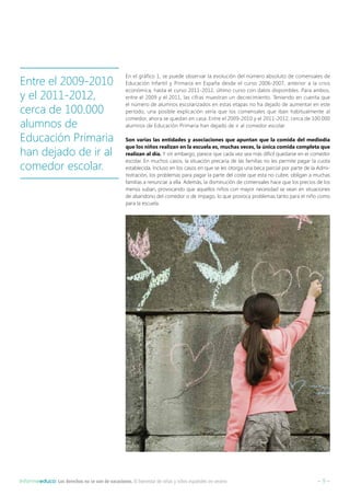 – 9 –Informeeduco: Los derechos no se van de vacaciones. El bienestar de niñas y niños españoles en verano
En el gráfico 1, se puede observar la evolución del número absoluto de comensales de
Educación Infantil y Primaria en España desde el curso 2006-2007, anterior a la crisis
económica, hasta el curso 2011-2012, último curso con datos disponibles. Para ambos,
entre el 2009 y el 2011, las cifras muestran un decrecimiento. Teniendo en cuenta que
el número de alumnos escolarizados en estas etapas no ha dejado de aumentar en este
período, una posible explicación sería que los comensales que iban habitualmente al
comedor, ahora se quedan en casa. Entre el 2009-2010 y el 2011-2012, cerca de 100.000
alumnos de Educación Primaria han dejado de ir al comedor escolar.
Son varias las entidades y asociaciones que apuntan que la comida del mediodía
que los niños realizan en la escuela es, muchas veces, la única comida completa que
realizan al día. Y sin embargo, parece que cada vez sea más difícil quedarse en el comedor
escolar. En muchos casos, la situación precaria de las familias no les permite pagar la cuota
establecida. Incluso en los casos en que se les otorga una beca parcial por parte de la Admi-
nistración, los problemas para pagar la parte del coste que esta no cubre, obligan a muchas
familias a renunciar a ella. Además, la disminución de comensales hace que los precios de los
menús suban, provocando que aquellos niños con mayor necesidad se vean en situaciones
de abandono del comedor o de impago, lo que provoca problemas tanto para el niño como
para la escuela.
Entre el 2009-2010
y el 2011-2012,
cerca de 100.000
alumnos de
Educación Primaria
han dejado de ir al
comedor escolar.
 
