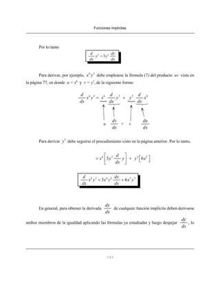 Funciones implícitas
143
Por lo tanto
3 2
3
d dy
y y
dx dx
=
Para derivar, por ejemplo, debe emplearse la fórmula (7) del producto uv vista en6 3
x y
la página 77, en donde u = x6
y v = y3
, de la siguiente forma:
6 3 6 3 3 6d d d
x y x y y x
dx dx dx
= +
u + v
dv
dx
du
dx
Para derivar debe seguirse el procedimiento visto en la página anterior. Por lo tanto,3
y
6 2 3 5
3 6
d
x y y y x
dx
⎡ ⎤
⎡ ⎤= + ⎣ ⎦⎢ ⎥
⎣ ⎦
6 3 6 2 5 3
3 6
d dy
x y x y x y
dx dx
= +
En general, para obtener la derivada de cualquier función implícita deben derivarse
dy
dx
ambos miembros de la igualdad aplicando las fórmulas ya estudiadas y luego despejar , lo
dy
dx
 