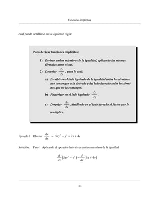Funciones implícitas
144
Para derivar funciones implícitas:
1) Derivar ambos miembros de la igualdad, aplicando las mismas
fórmulas antes vistas.
2) Despejar , para lo cual:
dy
dx
a) Escribir en el lado izquierdo de la igualdad todos los términos
que contengan a la derivada y del lado derecho todos los térmi-
nos que no la contengan.
b) Factorizar en el lado izquierdo .
dy
dx
c) Despejar , dividiendo en el lado derecho el factor que le
dy
dx
multiplica.
cual puede detallarse en la siguiente regla:
Ejemplo 1: Obtener si
dy
dx
7 3
5 9 4xy y x y− = +
Solución: Paso 1: Aplicando el operador derivada en ambos miembros de la igualdad
( ) ( )7 3
5 9 4
d d
xy y x y
dx dx
− = +
 