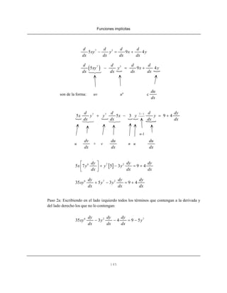 Funciones implícitas
145
7 3
5 9 4
d d d d
xy y x y
dx dx dx dx
− = +
( )7 3
5 9 4
d d d d
xy y x y
dx dx dx dx
− = +
son de la forma: uv un
c
du
dx
3 17 7
5 5 3 9 4
d d d dy
x y y x y y
dx dx dx dx
−
+ − = +
n-1
u + v n u
dv
dx
du
dx
du
dx
[ ]6 7 2
5 7 5 3 9 4
dy dy dy
x y y y
dx dx dx
⎡ ⎤
+ − = +⎢ ⎥
⎣ ⎦
6 7 2
35 5 3 9 4
dy dy dy
xy y y
dx dx dx
+ − = +
Paso 2a: Escribiendo en el lado izquierdo todos los términos que contengan a la derivada y
del lado derecho los que no lo contengan:
6 2 7
35 3 4 9 5
dy dy dy
xy y y
dx dx dx
− − = −
 